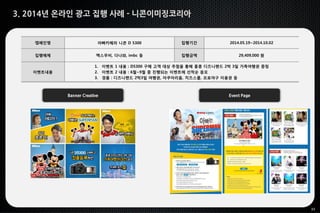 33
3. 2014년 온라인 광고 집행 사례 - 니콘이미징코리아
Banner Creative Event Page
캠페인명 아빠카메라 니콘 D 5300 집행기간 2014.05.19~2014.10.02
집행매체 맥스무비, 다나와, imbc 등 집행금액 29,409,000 원
이벤트내용
1. 이벤트 1 내용 : D5300 구매 고객 대상 추첨을 통해 홍콩 디즈니랜드 2박 3일 가족여행권 증정
2. 이벤트 2 내용 : 6월~9월 중 진행되는 이벤트에 선착순 응모
3. 경품 : 디즈니랜드 2박3일 여행권, 아쿠아리움, 치즈스쿨, 프로야구 이용권 등
 