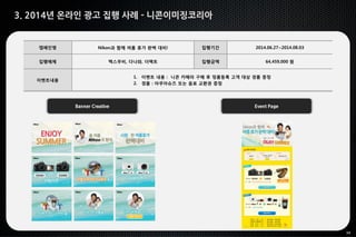 34
3. 2014년 온라인 광고 집행 사례 - 니콘이미징코리아
Banner Creative Event Page
캠페인명 Nikon과 함께 여름 휴가 완벽 대비! 집행기간 2014.06.27~2014.08.03
집행매체 맥스무비, 다나와, 더팩트 집행금액 64,459,000 원
이벤트내용
1. 이벤트 내용 : 니콘 카메라 구매 후 정품등록 고객 대상 경품 증정
2. 경품 : 아쿠아슈즈 또는 음료 교환권 증정
 