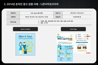 35
3. 2014년 온라인 광고 집행 사례 - 니콘이미징코리아
Banner Creative Event Page
캠페인명 니콘 Legend 출사대회 집행기간 2014.09.17~2014.10.12
집행매체 네이트, 맥스무비, CGV, 판도라TV, 다나와 집행금액 55,826,000 원
이벤트내용
1. 이벤트 내용 : 출사대회 티켓 구매 시 출사 당일 도시락 제공
2. 경품 : 도시락
 