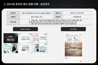40
3. 2014년 온라인 광고 집행 사례 - 삼성전자
Banner Creative Event Page
캠페인명 삼성 스마트카메라 NX mini mini stage로 초대합니다 집행기간 2014.04.14.~2014.07.03
집행매체 네이버, 유튜브, imbc 집행금액 70,859,000 원
이벤트내용
1. 이벤트 내용 : 본인의 SNS 프로필을 셀카로 변경하고 커버걸이 되고 싶은 이유를 댓글로 응모,
심사를 통해 top10 선정 후 온라인 투표로 최종 우승자 결정 (오프라인으로도 참여 가능)
2. 경품 : 패션 매거진 쎄씨 커버걸 데뷔 & 삼성카메라 모델계약 & 상금 1천만원 증정
 