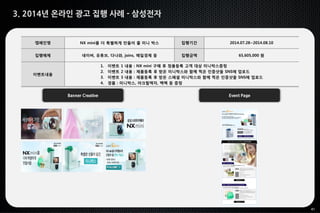 41
3. 2014년 온라인 광고 집행 사례 - 삼성전자
캠페인명 NX mini를 더 특별하게 만들어 줄 미니 박스 집행기간 2014.07.28~2014.08.10
집행매체 네이버, 유튜브, 다나와, joins, 매일경제 등 집행금액 65,605,000 원
이벤트내용
1. 이벤트 1 내용 : NX mini 구매 후 정품등록 고객 대상 미니박스증정
2. 이벤트 2 내용 : 제품등록 후 받은 미니박스와 함께 찍은 인증샷을 SNS에 업로드
3. 이벤트 3 내용 : 제품등록 후 받은 스페셜 미니박스와 함께 찍은 인증샷을 SNS에 업로드
4. 경품 : 미니박스, 아크릴액자, 백팩 등 증정
Banner Creative Event Page
 