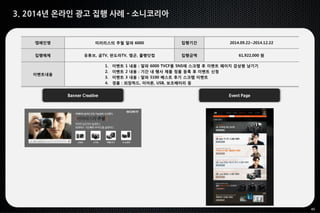 45
3. 2014년 온라인 광고 집행 사례 - 소니코리아
Banner Creative Event Page
캠페인명 미러리스의 추월 알파 6000 집행기간 2014.09.22~2014.12.22
집행매체 유튜브, 곰TV, 판도라TV, 엠군, 풀빵닷컴 집행금액 61,922,000 원
이벤트내용
1. 이벤트 1 내용 : 알파 6000 TVCF를 SNS에 스크랩 후 이벤트 페이지 감상평 남기기
2. 이벤트 2 내용 : 기간 내 행사 제품 정품 등록 후 이벤트 신청
3. 이벤트 3 내용 : 알파 5100 베스트 후기 스크랩 이벤트
4. 경품 : 외장하드, 이어폰, USB, 보조배터리 등
 