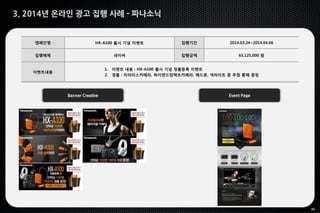 46
3. 2014년 온라인 광고 집행 사례 - 파나소닉
Banner Creative Event Page
캠페인명 HX-A100 출시 기념 이벤트 집행기간 2014.03.24~2014.04.06
집행매체 네이버 집행금액 63,125,000 원
이벤트내용
1. 이벤트 내용 : HX-A100 출시 기념 정품등록 이벤트
2. 경품 : 미러리스카메라, 하이엔드컴팩트카메라, 헤드폰, 넥라이트 중 추첨 통해 증정
 