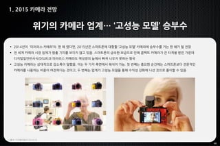 48
1. 2015 카메라 전망
위기의 카메라 업계… ‘고성능 모델’ 승부수
 2014년이 ‘미러리스 카메라’의 한 해 였다면, 2015년은 스마트폰에 대항할 ‘고성능 모델’ 카메라에 승부수를 거는 한 해가 될 전망
 전 세계 카메라 시장 침체가 멈출 기미를 보이지 않고 있음. 스마트폰의 급속한 보급으로 인해 콤팩트 카메라가 큰 타격을 받은 가운데
디지털일안반사식(DSLR)과 미러리스 카메라도 역성장의 늪에서 빠져 나오지 못하는 형국
 고성능 카메라는 상대적으로 감소폭이 덜했음. 이는 두 가지 측면에서 해석이 가능. 첫 번째는 중요한 순간에는 스마트폰보다 전문적인
카메라를 사용하는 비중이 여전하다는 것이고, 두 번째는 업계가 고성능 모델을 통해 수익성 강화에 나선 것으로 풀이할 수 있음
*출처: 디지털데일리 2014.10
 