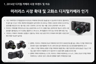 6
미러리스 시장 확대 및 고화소 디지털카메라 인기
 작고 가벼우면서 디지털일안반사식(DSLR) 카메라와 엇비슷한 성능을 낼 수 있는데다가 렌즈도 필요에 맞
게 갈아 쓸 수 있고 가격도 예전에 비해 충분히 낮아지면서 쪼그라드는 카메라 시장규모 속에서 도드라지는
성장세를 보임(2013년 1월~9일: 20만 7,000대 / 2014년 1월 ~9월: 23만 6,000대로 14% 증가)
 미러리스 카메라를 주력으로 삼고 있는 삼성전자와 소니가 이 시장을 이끎. 상대적으로 캐논과 니콘의 시장
점유율이 줄어듦 But 이 두 업체는 올림푸스나 파나소닉, 후지필름보다 의미 있는 위치로 향후 반등 가능
 미러리스 카메라가 계속해서 성장할 수 있을지는 적어도 내년 상반기까지 지켜봐야 하며 향후 시장은 양극
화로 흐를 가능성이 높아짐
*출처: 디지털데일리 2014.12. / 미디어잇 2014.08.
 콤팩트, 미러리스 카메라와 DSLR 카메라에 이르기까지 3000만 화소를 넘는 고화소 디지털 카메라이 발
표되면서 일반 사용자들뿐만 아니라 스튜디오와 잡지 화보와 광고 등 전문 촬영자들에게도 인기
 고화소 디지털 카메라는 중형 디지털 카메라와 대등한 화소 수를 지녔으면서 본체 성능은 더 높고 가격
대는 절반 이하이기 때문에 인기가 많으며 이 시장은 향후 성장할 것으로 전망
 콤팩트 카메라 부문에서는 시그마, 미러리스 카메라 부문에서는 소니 a7r, 고화소 DSLR 디지털 카메라
부문에서는 니콘D81 등이 고화소화 경향을 이끌며 주목할 필요 있음
1. 2014년 디지털 카메라 시장 트렌드 및 이슈
 