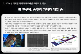 7
美 연구팀, 종잇장 카메라 개발 중
 美 연구팀, CCD 10배 효율 가진 재료 개발. 미국 텍사스 라이스대 학보는 지난 20일 이 대학 연구팀이 종잇장처럼 얇은 디지털카메라기기를 실
현시켜 줄 초박형 고체 촬상 소자(CDD) 재료를 만드는데 성공했다고 보도. 이는 기존 고체촬상소자(CDD)의 10배에 달하는 효율성을 가지면서
도 두께는 원자 알갱이 몇 개 정도인 초박형 감광재료임.
 개발된 재료는 구리인듐셀레나이드(CIS)로서 기존 CCD처럼 전자를 가두는 원리를 이용한다. 연구진은 최근 나노레터스에 발표한 실험보고서에
서 합성 CIS재료를 성장시킨 후 이 결정에서 종잇장같은 두께의 단일층 감광 재료를 뽑아내는데 성공했다고 밝힘.
 2차원 3픽셀 감광재료 시제품 CIS는 CCD보다 더 오랫동안 빛을 저장. 또 매우 유연해 카메라에 사용돼 물체표면의 초점을 맞출 때 초
점렌즈의 표면을 휘도록 할 수도 있음. 지금까지 빛을 감지하는 수많은 2D 감광물질이 있었지만 이처럼 효율성 높은 재료는 없었으며,
이 재료는 우리가 보아온 재료보다 10배나 더 효율성이 뛰어남.
*출처: IT투데이 2014.12,
2. 2014년 디지털 카메라 제조사별 트렌드 및 이슈
▲ 2차원 구리인듐셀레나이드 재료로 만든 3픽셀
카메라센서. 두께가 원자 몇개를 포개놓은 2나노미터에
불과하다. (사진=라이스대학보)
▲ 라이스대 연구팀은 엄청난 이미지 효율성을 가진 2나모미터
두께의 초박형 단일층 카메라 센서 재료를 뽑아내는데 성공했다.
(사진=라이스대학보)
 