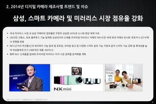 8
삼성, 스마트 카메라 및 미러리스 시장 점유율 강화
 국내 미러리스 시장 내 삼성 카메라의 점유율은 꾸준히 상승한 34%로 소니와 양강 체제 지속
 2820만 고화소, 최초 블루투스 기능 탑재한 삼성전자의 신제품 프리미엄 미러리스 카메라 ‘NX10’은 세계 최대 카메라 전시회 ‘포토키나 2014’에
서 호평을 받음
 NFC(근거리 무선통신)과 와이파이 기능 탑재 및 포토빔, 모바일 링크 등 다양한 스마트 공유 기능 지원과 같이 스마트 기능 강화 및 휴대성을 높
여 여성들에게 인기 (대표적인 제품: NX미니)
 향후 NX1 신제품을 앞세워 프리미엄 미러리스 디카 시장 공략을 본격화할 계획
*출처: 뉴스1 2014.11, 서울경제 2014.11, 매일경제 2014.07
2. 2014년 디지털 카메라 제조사별 트렌드 및 이슈
 