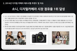 9
소니, 디지털카메라 시장 점유율 1위 달성
 소니, 2014년 미러리스 카메라 시장 점유율의 53%를 차지 및 하이엔드 카메라 시장에서의 독보적인 인기로 인해 국내 렌즈일체형 카메라 시장
에서 1위를 달성하며 전체 디지털카메라 시장에서 점유율 1위 차지
 2014년 다양한 제품 구성 및 다양한 소비자들을 아우르는 전략을 펼침. 신제품 발매주기가 평균 3.2개월로서 다양한 제품을 출시 및 디자인과
성능에서 지속적으로 변화를 줌. 특히 여성 소비자들을 위해 미러리스 카메라에 180도 회전이 가능한 LCD 화면 도입 및 인물사진에 특화된 기능
선보임.
 향수병 모양의 독특한 디자인에 셀프카메라 기능을 강화한 여성 특화한 제품 ‘KW11’을 통해 콤팩트 시장을 키울 뿐만 아니라 11월 글로벌시장에
서 먼저 출시된 ‘알파7 마크2(A7 II) 로 국내 미러리스 시장 입지 굳히기에 나설 것으로 전망
*출처: 뉴스천지 2014.12, 비즈니스포스트 2014.12
2. 2014년 디지털 카메라 제조사별 트렌드 및 이슈
 