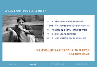 기획
제안내용캠페인소개 어린이재활병원 소개 푸르메재단 소개
2015년 2월 박범신 선생님을 모시고 싶습니다.
주 제 : ‘책’이라는 매개체가 갖는 사회적 영향력
요청내용 : 이재호 한국출판문화산업진흥원장과 대담회(30분)
일 시 : 2015년 2월 중 (편하신 시간으로 말씀주세요)
장 소 : 광화문 교보문고 회의실(배움)
비 고 : 비공식 대담회 진행, 동아일보 지면기사 발행
책을 사랑하는 많은 분들과 만들어가는 기적의 책 캠페인에
깊이를 더하고 싶습니다.
 