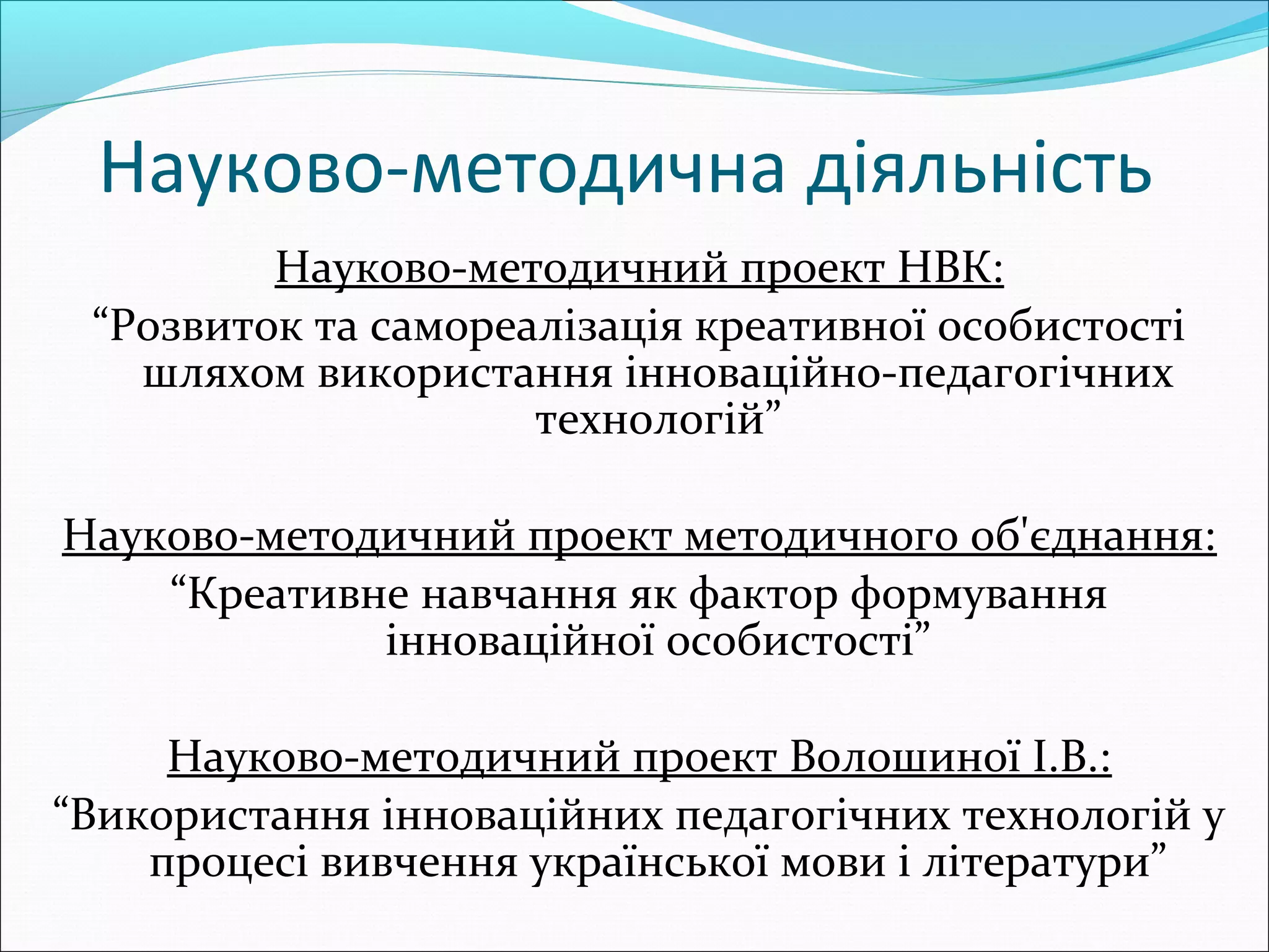 Науково-методична діяльність
Науково-методичний проект НВК:
“Розвиток та самореалізація креативної особистості
шляхом використання інноваційно-педагогічних
технологій”
Науково-методичний проект методичного об'єднання:
“Креативне навчання як фактор формування
інноваційної особистості”
Науково-методичний проект Волошиної І.В.:
“Використання інноваційних педагогічних технологій у
процесі вивчення української мови і літератури”
 