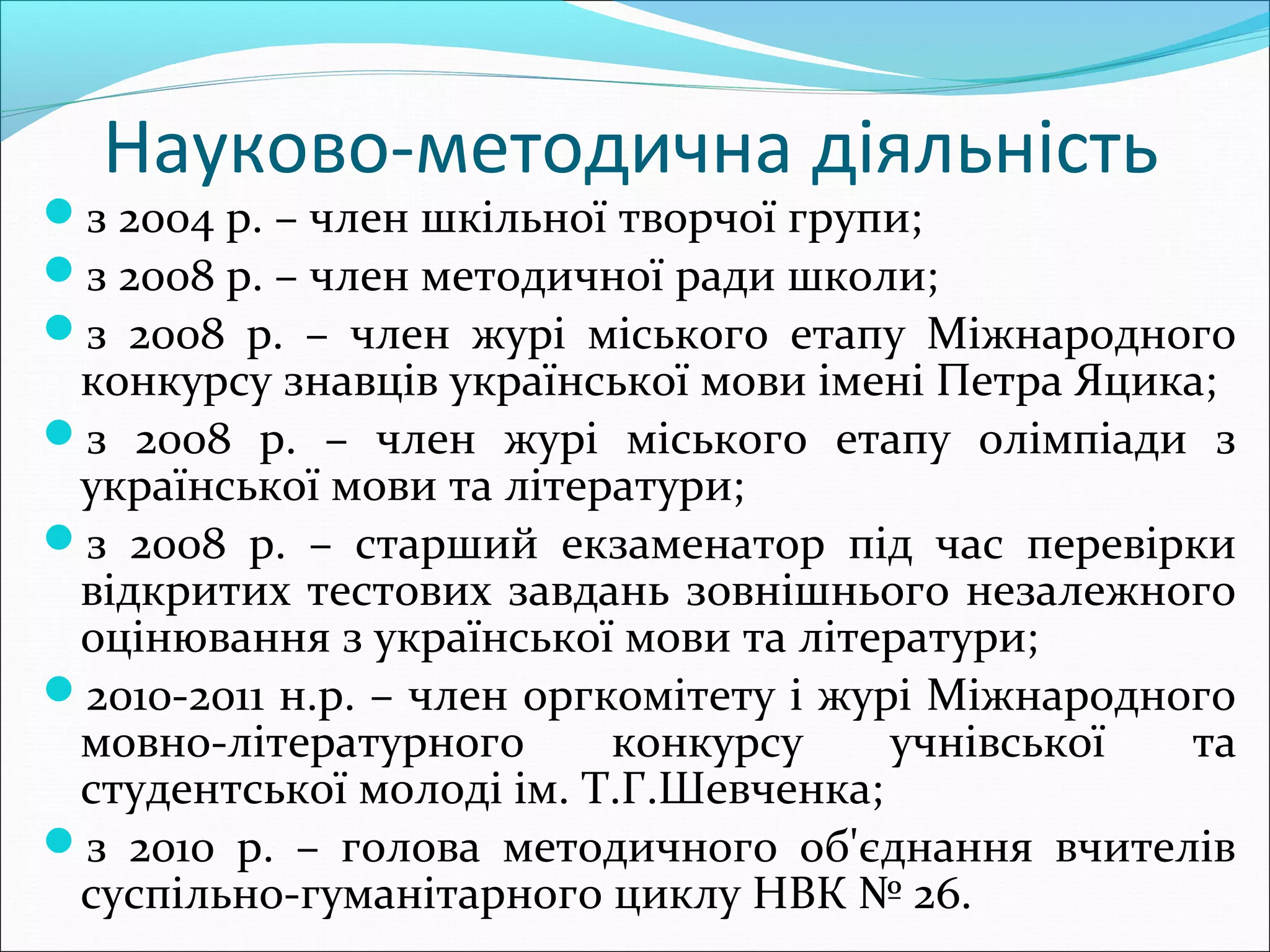 Науково-методична діяльність
з 2004 р. – член шкільної творчої групи;
з 2008 р. – член методичної ради школи;
з 2008 р. – член журі міського етапу Міжнародного
конкурсу знавців української мови імені Петра Яцика;
з 2008 р. – член журі міського етапу олімпіади з
української мови та літератури;
з 2008 р. – старший екзаменатор під час перевірки
відкритих тестових завдань зовнішнього незалежного
оцінювання з української мови та літератури;
2010-2011 н.р. – член оргкомітету і журі Міжнародного
мовно-літературного конкурсу учнівської та
студентської молоді ім. Т.Г.Шевченка;
з 2010 р. – голова методичного об'єднання вчителів
суспільно-гуманітарного циклу НВК № 26.
 