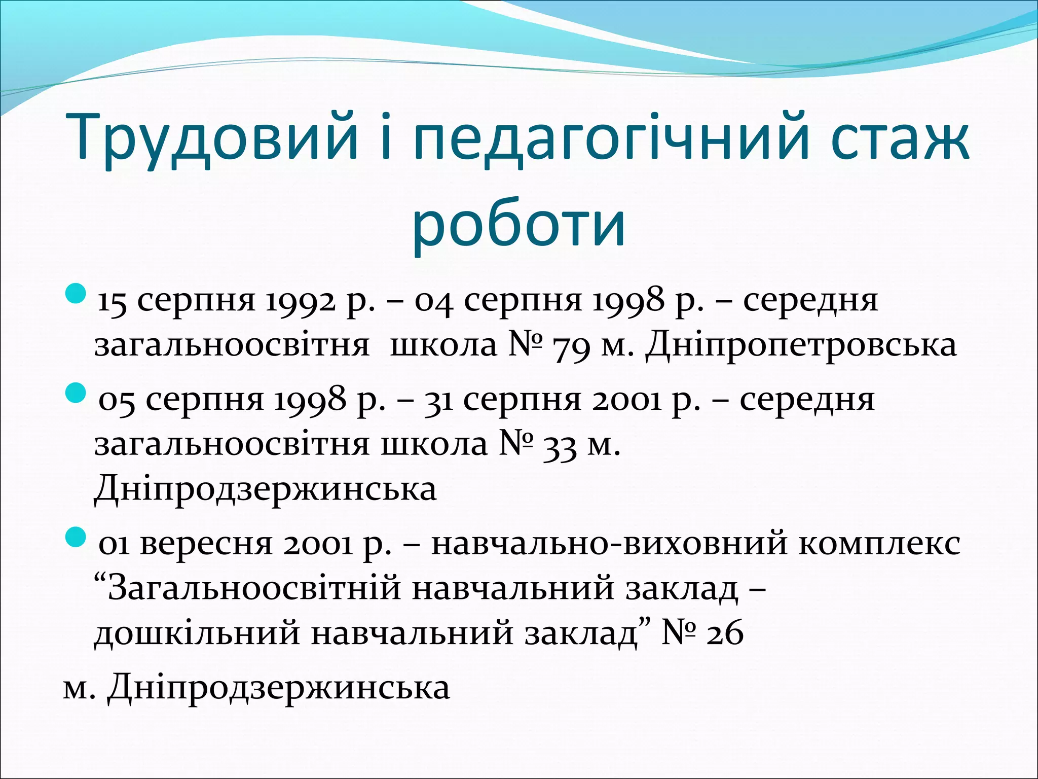 Трудовий і педагогічний стаж
роботи
15 серпня 1992 р. – 04 серпня 1998 р. – середня
загальноосвітня школа № 79 м. Дніпропетровська
05 серпня 1998 р. – 31 серпня 2001 р. – середня
загальноосвітня школа № 33 м.
Дніпродзержинська
01 вересня 2001 р. – навчально-виховний комплекс
“Загальноосвітній навчальний заклад –
дошкільний навчальний заклад” № 26
м. Дніпродзержинська
 
