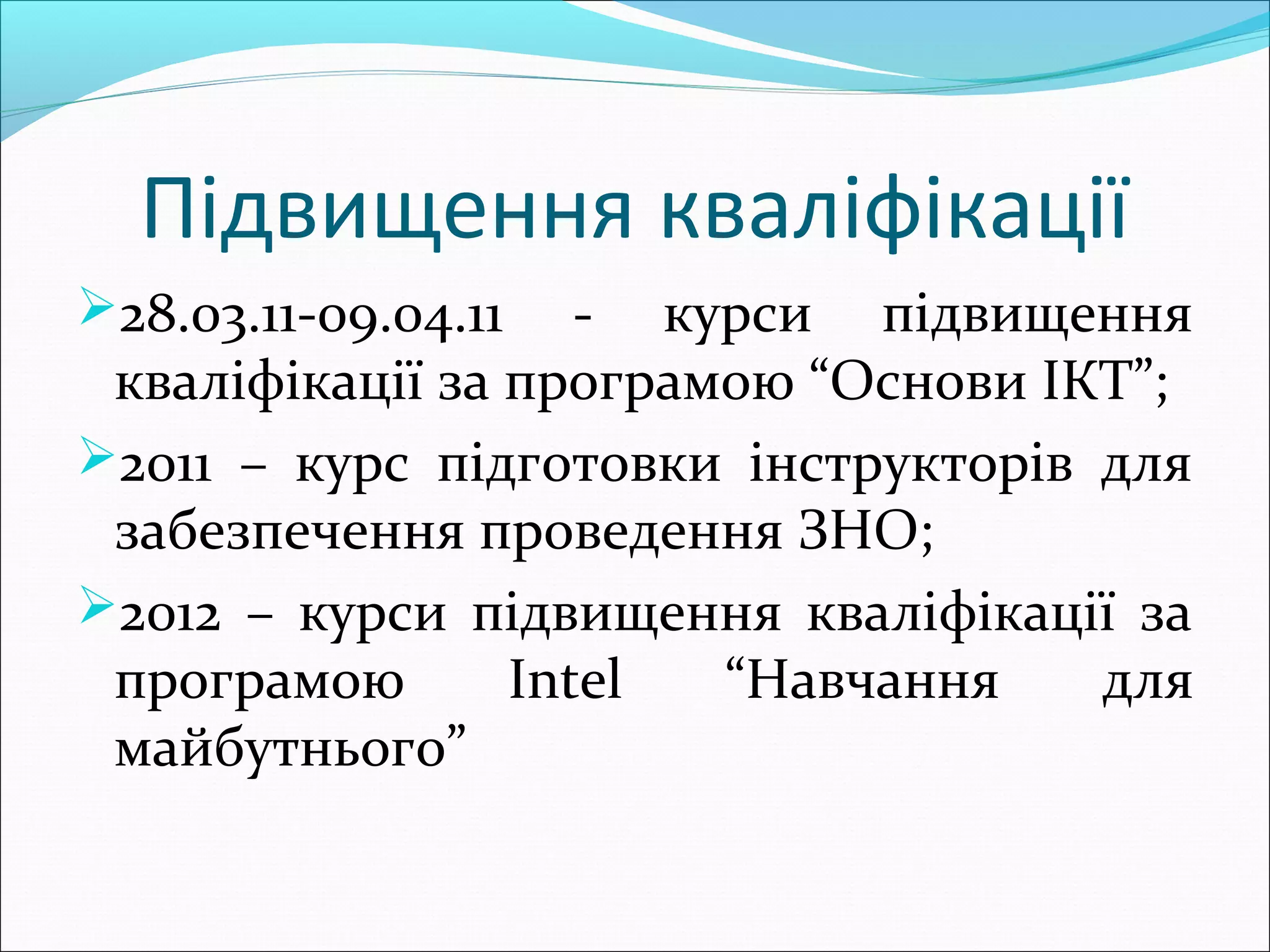 Підвищення кваліфікації
28.03.11-09.04.11 - курси підвищення
кваліфікації за програмою “Основи ІКТ”;
2011 – курс підготовки інструкторів для
забезпечення проведення ЗНО;
2012 – курси підвищення кваліфікації за
програмою Intel “Навчання для
майбутнього”
 