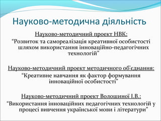 Науково-методична діяльність
Науково-методичний проект НВК:
“Розвиток та самореалізація креативної особистості
шляхом використання інноваційно-педагогічних
технологій”
Науково-методичний проект методичного об'єднання:
“Креативне навчання як фактор формування
інноваційної особистості”
Науково-методичний проект Волошиної І.В.:
“Використання інноваційних педагогічних технологій у
процесі вивчення української мови і літератури”
 