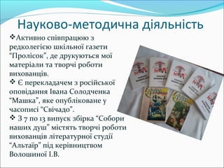 Науково-методична діяльність
Активно співпрацюю з
редколегією шкільної газети
“Пролісок”, де друкуються мої
матеріали та творчі роботи
вихованців.
 Є перекладачем з російської
оповідання Івана Солодченка
“Машка”, яке опубліковане у
часописі “Свічадо”.
 З 7 по 13 випуск збірка “Собори
наших душ” містять творчі роботи
вихованців літературної студії
“Альтаїр” під керівництвом
Волошиної І.В.
 