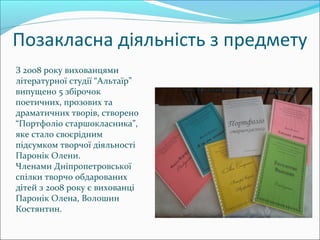 Позакласна діяльність з предмету
З 2008 року вихованцями
літературної студії “Альтаїр”
випущено 5 збірочок
поетичних, прозових та
драматичних творів, створено
“Портфоліо старшокласника”,
яке стало своєрідним
підсумком творчої діяльності
Паронік Олени.
Членами Дніпропетровської
спілки творчо обдарованих
дітей з 2008 року є вихованці
Паронік Олена, Волошин
Костянтин.
 