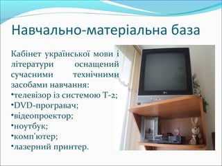 Навчально-матеріальна база
Кабінет української мови і
літератури оснащений
сучасними технічними
засобами навчання:
•телевізор із системою Т-2;
•DVD-програвач;
•відеопроектор;
•ноутбук;
•комп'ютер;
•лазерний принтер.
 