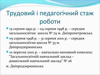 Трудовий і педагогічний стаж
роботи
15 серпня 1992 р. – 04 серпня 1998 р. – середня
загальноосвітня школа № 79 м. Дніпропетровська
05 серпня 1998 р. – 31 серпня 2001 р. – середня
загальноосвітня школа № 33 м.
Дніпродзержинська
01 вересня 2001 р. – навчально-виховний комплекс
“Загальноосвітній навчальний заклад –
дошкільний навчальний заклад” № 26
м. Дніпродзержинська
 
