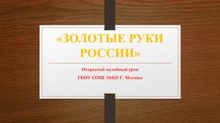 «ЗОЛОТЫЕ РУКИ
РОССИИ»
Открытый музейный урок
ГБОУ СОШ №825 Г. Москвы
 