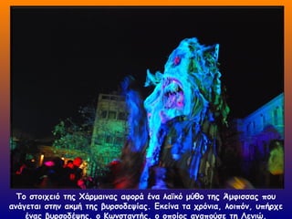 Το στοιχειό της Χάρμαινας αφορά ένα λαϊκό μύθο της Άμφισσας που
ανάγεται στην ακμή της βυρσοδεψίας. Εκείνα τα χρόνια, λοιπόν, υπήρχε
ένας βυρσοδέψης, ο Κωνσταντής, ο οποίος αγαπούσε τη Λενιώ.
 