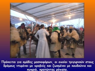 Πρόκειται για ομάδες μασκοφόρων, οι οποίοι τριγυρνούν στους
δρόμους ντυμένοι με προβιές και ζωσμένοι με κουδούνια και
κυπριά, κρατώντας ρόπαλα.
 