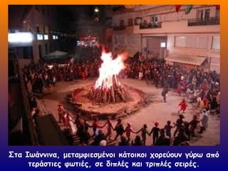 Στα Ιωάννινα, μεταμφιεσμένοι κάτοικοι χορεύουν γύρω από
τεράστιες φωτιές, σε διπλές και τριπλές σειρές.
 