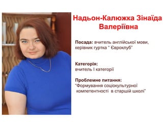 Надьон-Калюжка Зінаїда
Валеріївна
Посада: вчитель англійської мови,
керівник гуртка “ Євроклуб”
Категорія:
вчитель I категорії
Проблемне питання:
“Формування соціокультурної
компетентності в старшій школі”
 