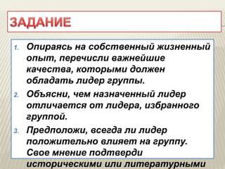 1. Опираясь на собственный жизненный
опыт, перечисли важнейшие
качества, которыми должен
обладать лидер группы.
2. Объясни, чем назначенный лидер
отличается от лидера, избранного
группой.
3. Предположи, всегда ли лидер
положительно влияет на группу.
Свое мнение подтверди
историческими или литературными
 