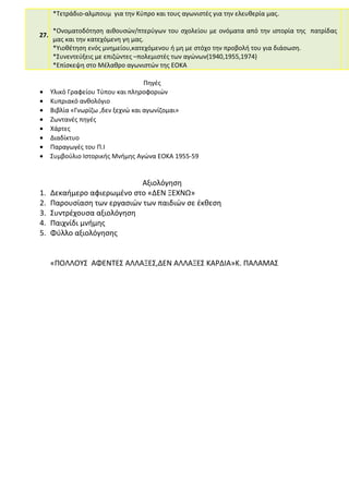 27.
*Τετράδιο-αλμπουμ για την Κύπρο και τους αγωνιστές για την ελευθερία μας.
*Ονοματοδότηση αιθουσών/πτερύγων του σχολείου με ονόματα από την ιστορία της πατρίδας
μας και την κατεχόμενη γη μας.
*Υιοθέτηση ενός μνημείου,κατεχόμενου ή μη με στόχο την προβολή του για διάσωση.
*Συνεντεύξεις με επιζώντες –πολεμιστές των αγώνων(1940,1955,1974)
*Επίσκεψη στο Μέλαθρο αγωνιστών της ΕΟΚΑ
Πηγές
• Υλικό Γραφείου Τύπου και πληροφοριών
• Κυπριακό ανθολόγιο
• Βιβλία «Γνωρίζω ,δεν ξεχνώ και αγωνίζομαι»
• Ζωντανές πηγές
• Χάρτες
• Διαδίκτυο
• Παραγωγές του Π.Ι
• Συμβούλιο Ιστορικής Μνήμης Αγώνα ΕΟΚΑ 1955-59
Αξιολόγηση
1. Δεκαήμερο αφιερωμένο στο «ΔΕΝ ΞΕΧΝΩ»
2. Παρουσίαση των εργασιών των παιδιών σε έκθεση
3. Συντρέχουσα αξιολόγηση
4. Παιχνίδι μνήμης
5. Φύλλο αξιολόγησης
«ΠΟΛΛΟΥΣ ΑΦΕΝΤΕΣ ΑΛΛΑΞΕΣ,ΔΕΝ ΑΛΛΑΞΕΣ ΚΑΡΔΙΑ»Κ. ΠΑΛΑΜΑΣ
 