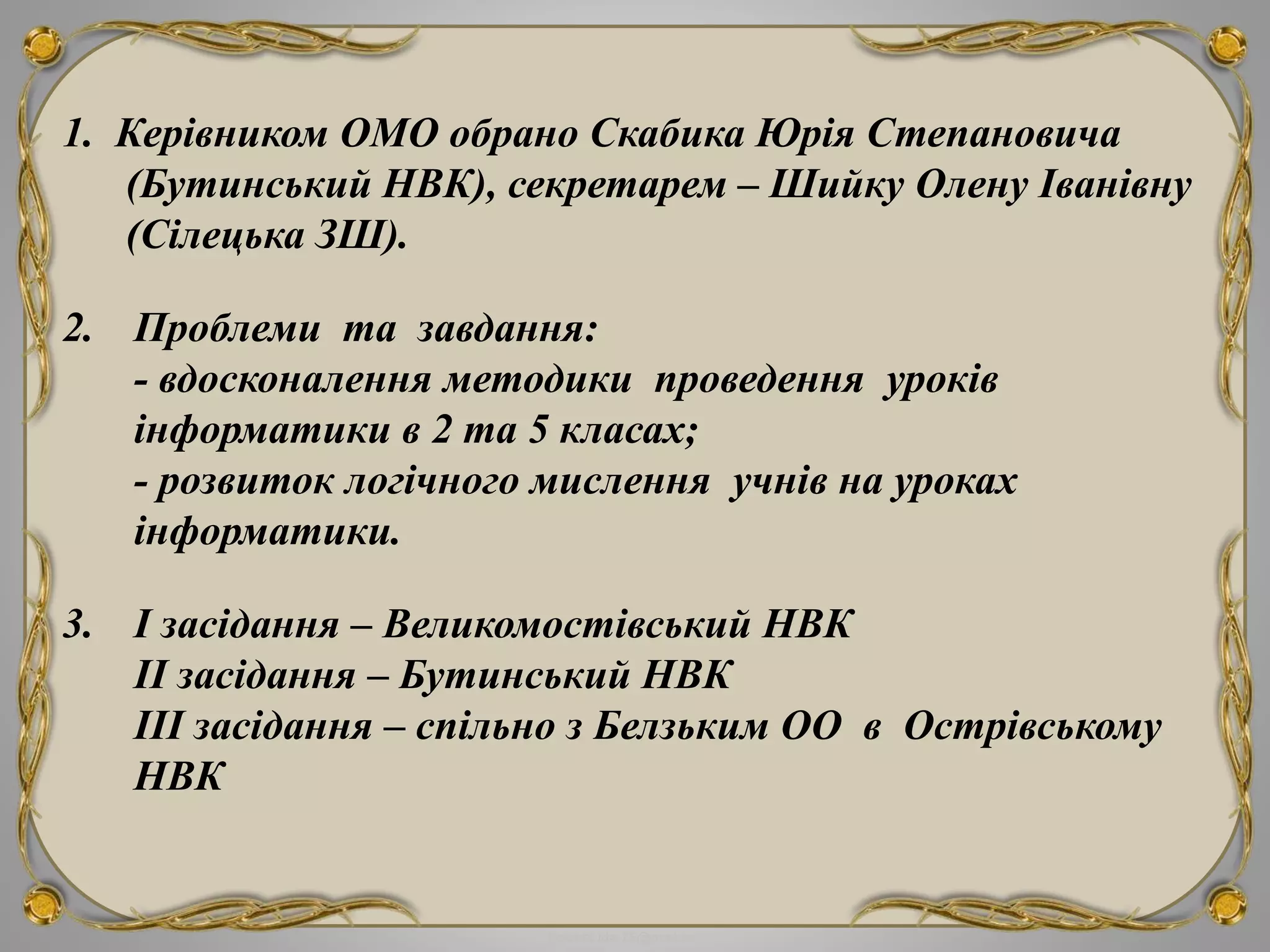 FokinaLida.75@mail.ru
1. Керівником ОМО обрано Скабика Юрія Степановича
(Бутинський НВК), секретарем – Шийку Олену Іванівну
(Сілецька ЗШ).
2. Проблеми та завдання:
- вдосконалення методики проведення уроків
інформатики в 2 та 5 класах;
- розвиток логічного мислення учнів на уроках
інформатики.
3. І засідання – Великомостівський НВК
ІІ засідання – Бутинський НВК
ІІІ засідання – спільно з Белзьким ОО в Острівському
НВК
 