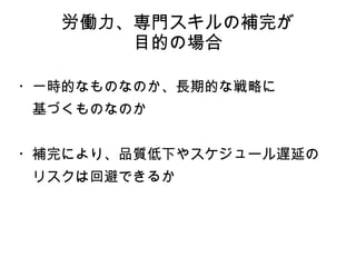 労働力、専門スキルの補完が
目的の場合
・一時的なものなのか、長期的な戦略に
　基づくものなのか
・補完により、品質低下やスケジュール遅延の
　リスクは回避できるか
 