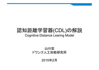 認知距離学習器(CDL)の解説
Cognitive Distance Learing Model
	
山川宏
ドワンゴ人工知能研究所
2015年2月	
 
