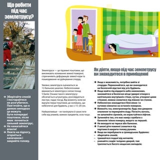 Якдіяти,якщопідчасземлетрусу
визнаходитесявприміщенні
Землетруси — це підземні поштовхи, що
викликають коливання земної поверхні,
спричиняють деформацію земної кори та
пошкодження чи руйнування споруд.
Умовно землетруси оцінюються за
12-бальною шкалою. Небезпечними
вважаються землетруси силою понад
5 балів. Ознаки такого землетрусу:
обсипається штукатурка, розгойдуються
люстри, падає посуд. Від моменту, коли ви
відчули перші поштовхи, до коливань, що
небезпечні для будівель, у вас є 15–20 сек.
Найважливіше – не панікувати й захистити
себе від уламків, важких предметів, скла тощо.
ÎÎ Зберігайте спокій
і постарайтеся
не розгубитися.
Пам‘ятайте, що в
деяких випадках
це можуть
бути попередні
поштовхи, після
яких почнеться
сильний землетрус.
ÎÎ Не намагайтеся
втекти!
ÎÎ Ляжте на підлогу,
згорніться
калачиком і
закрийте голову.
Щоробити
підчас
землетрусу?
ÎÎ Якщо є можливість, потрібно вийти зі
споруди. Переконайтеся, що ви знаходитеся
на безпечній відстані від усіх будівель.
ÎÎ Якщо вийти під відкрите небо неможливо,
заховайтеся в безпечне місце (дверні отвори в
капітальних внутрішніх стінах, кутки, утворені цими
стінами), можна сховатися під ліжком чи столом.
ÎÎ Небезпечно знаходитися біля вікон і в
кутових кімнатах на останніх поверхах.
ÎÎ Вимкніть газ, електроенергію, будь-яке джерело
опалення та перекрийте воду. Погасіть вогонь,
не запалюйте сірників, не користуйтеся ліфтом.
ÎÎ Зупиняйте тих, хто має намір стрибати з
балконів і вікон поверху, вищого за перший.
ÎÎ Не виходьте на тераси або балкони.
ÎÎ У школі діти повинні сховатися під
партами й накрити голову руками.
ÎÎ Якщо ви перебуваєте в громадських будівлях:
−− зберігайте спокій;
−− тримайтеся подалі від натовпів;
−− уникайте сходів і вхідних дверей, там
трапляється багато нещасних випадків;
 