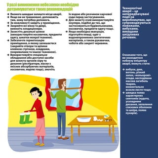 їх водою або розчином харчової
соди перед застосуванням.
ÎÎ Для захисту очей використовуйте
окуляри, подібні до тих, що
застосовуються будівельниками,
носовички, предмети одягу тощо.
ÎÎ Якщо необхідна евакуація,
підготуйте плащі, одяг з
водонепроникних синтетичних
матеріалів, а також рукавички,
чоботи або закриті черевики.
Уразівиникненнянебезпекинеобхідно
дотримуватисятакихрекомендацій Технологічні
аварії – це
непередбачувані
події на
виробництвах, що
супроводжуються
пожежами,
вибухами,
викидами
шкідливих
речовин.
Ознаками того, що
ви знаходитеся
поблизу епіцентру
аварії, можуть стати:
ÎÎ вибухи, дим,
вогонь, різкий
запах, «кольорові»
опади, несподівана
масова загибель
тварин,
моментально
всохле листя тощо;
ÎÎ швидка поява
характерних
симтомів (нудота,
ускладнене
дихання, запалення
слизових оболонок
та шкіри, поява
пухирів).
ÎÎ Якомога швидше залиште місце аварії.
ÎÎ Якщо ви не травмовані, допоможіть
тим, кому потрібна допомога.
ÎÎ За можливості зайдіть у приміщення.
ÎÎ Закрийте всі вікна та двері,
вимкніть кондиціонери.
ÎÎ Захистіть дихальні шляхи
(використовуйте носовички, предмети
одягу, шматки мокрої тканини).
ÎÎ Забезпечте герметизацію
приміщення, в якому залишаєтеся
(закрийте отвори та щілини
клейкою стрічкою, ковдрами,
покривалами та іншою тканиною).
ÎÎ Використовуйте спеціальне
обладнання або доступні засоби
для захисту органів зору та
дихання (респіратори, маски з
якісних абсорбуючих матеріалів,
носовички, марлю тощо), змочіть
 