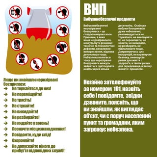 Якщовизнайшлинерозірвані
боєприпаси:
è	 Неторкайтесядоних!
è	 Непереміщуйте!
è	 Нетрясіть!
è	 Нестукайте!
è	 Невикидайте!
è	 Нерозбирайте!
è	 Некидайтеувогонь!
è	 Позначтемісцезнаходження!
è	 Повідомте,кудислід!
è	 Охороняйте!
è	 Недопускайтенікогодо
	 прибуттявідповіднихслужб!
Вибухонебезпечні
нерозірванні
боєприпаси – це
спадок минулих воєн.
Причини, з яких
вони не розірвалися,
можуть бути різними:
технічні та технологічні
дефекти, неналежне
використання, відмова
детонатора тощо.
Небезпека полягає в
тому, що нерозірвані
боєприпаси можуть
зайнятися і детонувати
навіть через кілька
десятиліть. Оскільки
вибухи боєприпасів
дуже небезпечні,
рекомендується не
торкатися, не викопувати
їх, не переміщати, не
ховати, не викидати,
не розбирати, не
підпалювати тощо.
Дотримуючись цих
інструкцій, ви гарантуєте
безпеку, зменшуєте
ризик для життя і
здоров‘я, а також ризик
для середовища, в якому
живете і працюєте.
ВНПВибухонебезпечніпредмети
Негайнозателефонуйте
заномером 101,назвіть
себеіповідомте, звідки
дзвоните,поясніть,що
визнайшли,яквиглядає
об‘єкт,чиєпоручнаселений
пункттагромадяни,яким
загрожуєнебезпека.
 