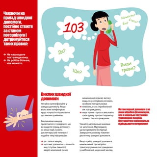 ÎÎ Не нашкодьте
постраждалому.
ÎÎ Не робіть більше,
ніж можете.
Чекаючина
приїздшвидкої
допомоги,
постійностежте
застаном
потерпілогоі
дотримуйтеся
такихправил:
виникнення пожежі, витоку
води, газу, отруйних речовин,
особливі погодні умови;
ÎÎ кількість, стать і приблизний
вік постраждалих;
ÎÎ види травм – просто висловіть
свою думку про тип і характер
травм, стан постраждалих.
Чекайте на подальші вказівки
чи запитання. Підтвердьте,
що ви зрозуміли інструкції.
Завершити розмову повинен
диспетчер швидкої допомоги.
Якщо приїзд швидкої допомоги
неможливий, організуйте
транспортування постраждалих
у найближчий медичний заклад.
Метоюпершоїдопомогиєне
лишеобробкафізичнихран,
алейморальнапідтримка
травмованоїлюдини.
Постарайтесямаксимально
підбадьоритипотерпілого!
Викликшвидкої
допомоги
Негайно зателефонуйте у
швидку допомогу. Якщо
хтось вже телефонував
туди, попросіть підтвердити,
що виклик прийняли.
Викликаючи швидку,
представтеся і повідомте, що
ви надаєте першу допомогу
на місці події, назвіть
диспетчеру свій телефон і
надайте таку інформацію:
ÎÎ де сталася аварія;
ÎÎ що саме трапилося – опишіть
вид і ступінь тяжкості
аварії, можливий ризик
Де?
Що?
Види
травм?
Кількість?
Стать?
Вік?
 