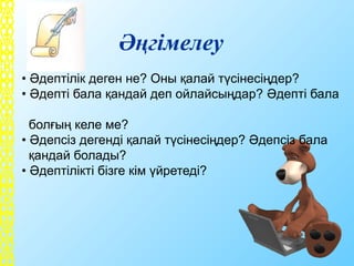 Әңгімелеу
• Әдептілік деген не? Оны қалай түсінесіңдер?
• Әдепті бала қандай деп ойлайсыңдар? Әдепті бала
болғың келе ме?
• Әдепсіз дегенді қалай түсінесіңдер? Әдепсіз бала
қандай болады?
• Әдептілікті бізге кім үйретеді?
 