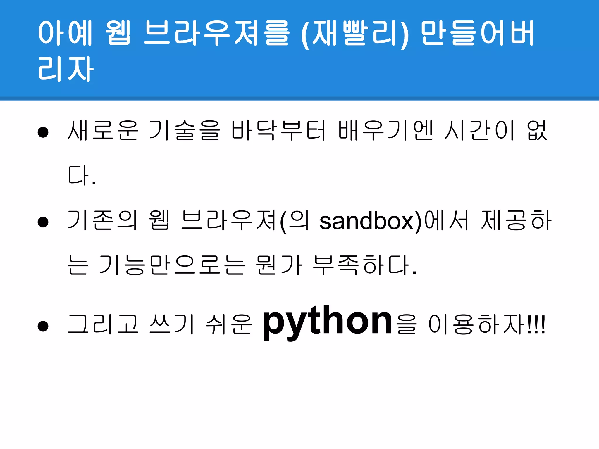 아예 웹 브라우져를 (재빨리) 만들어버
리자
● 새로운 기술을 바닥부터 배우기엔 시간이 없
다.
● 기존의 웹 브라우져(의 sandbox)에서 제공하
는 기능만으로는 뭔가 부족하다.
● 그리고 쓰기 쉬운 python을 이용하자!!!
 