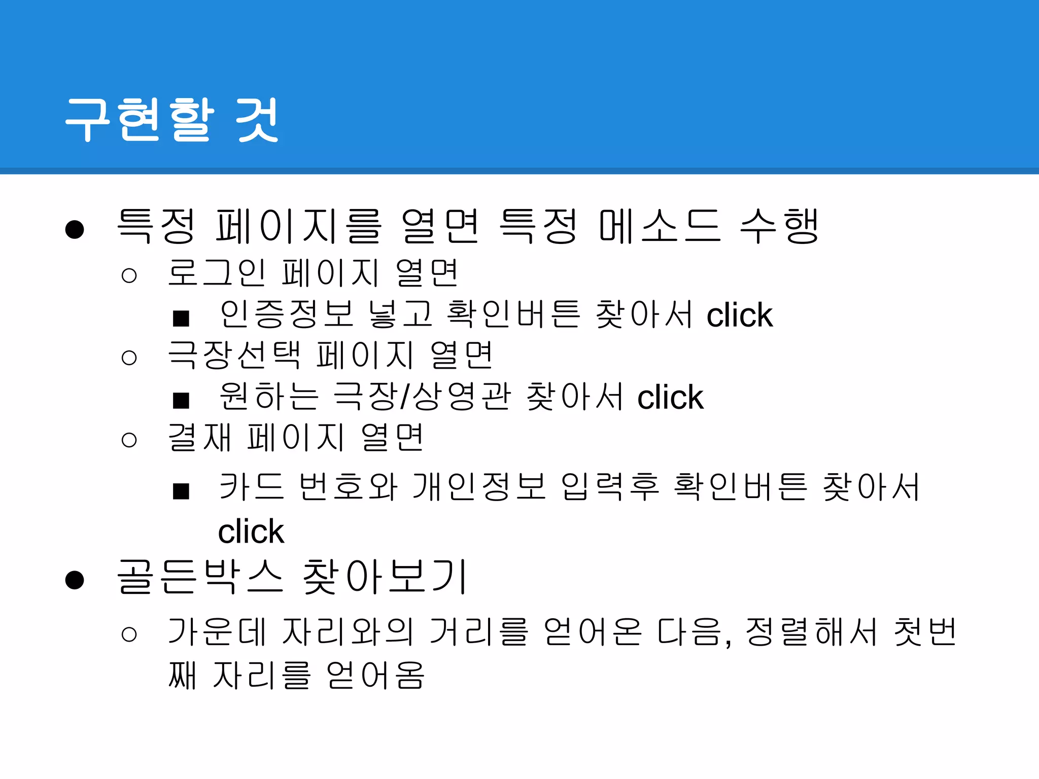 구현할 것
● 특정 페이지를 열면 특정 메소드 수행
○ 로그인 페이지 열면
■ 인증정보 넣고 확인버튼 찾아서 click
○ 극장선택 페이지 열면
■ 원하는 극장/상영관 찾아서 click
○ 결재 페이지 열면
■ 카드 번호와 개인정보 입력후 확인버튼 찾아서
click
● 골든박스 찾아보기
○ 가운데 자리와의 거리를 얻어온 다음, 정렬해서 첫번
째 자리를 얻어옴
 
