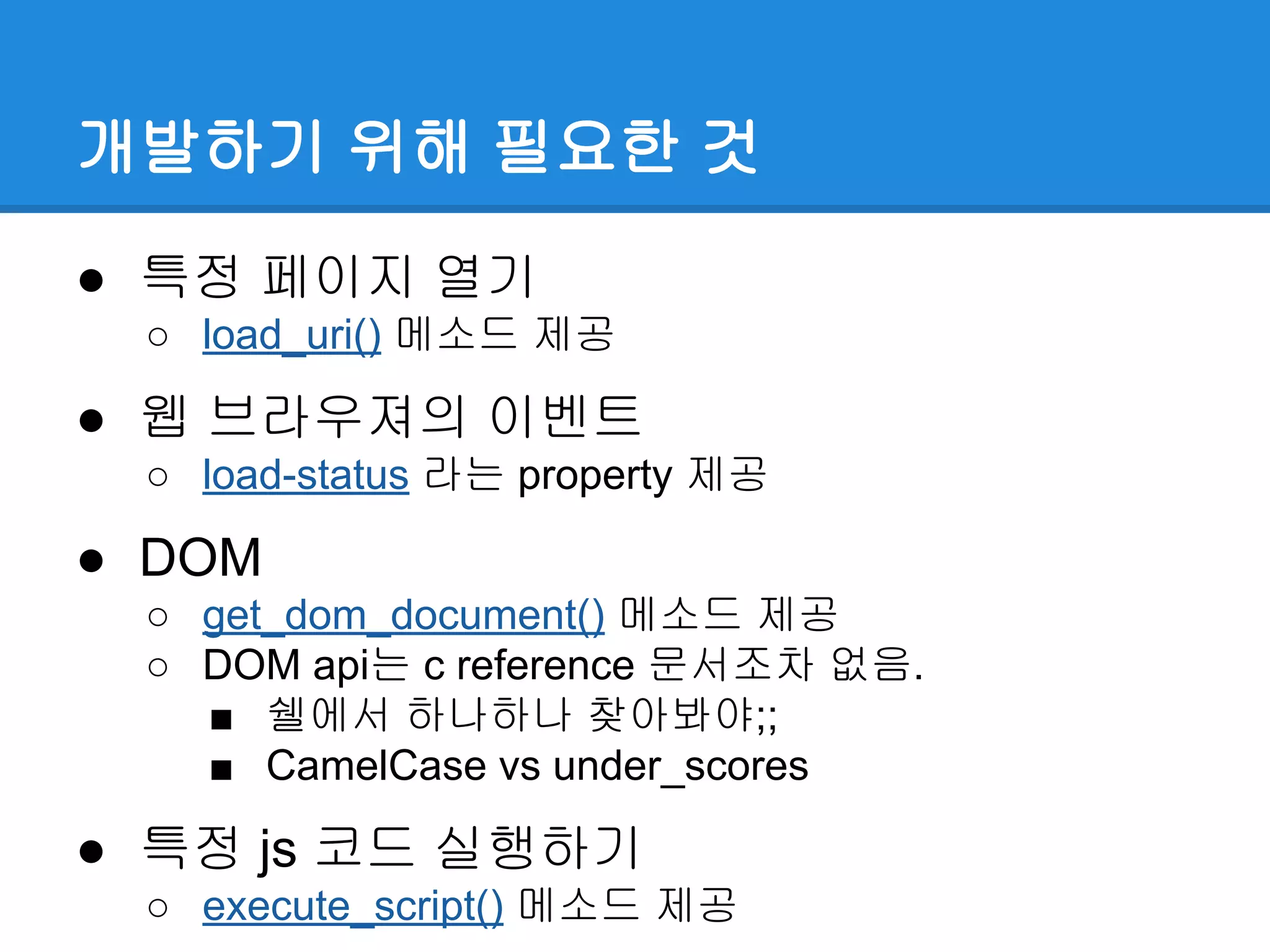 개발하기 위해 필요한 것
● 특정 페이지 열기
○ load_uri() 메소드 제공
● 웹 브라우져의 이벤트
○ load-status 라는 property 제공
● DOM
○ get_dom_document() 메소드 제공
○ DOM api는 c reference 문서조차 없음.
■ 쉘에서 하나하나 찾아봐야;;
■ CamelCase vs under_scores
● 특정 js 코드 실행하기
○ execute_script() 메소드 제공
 