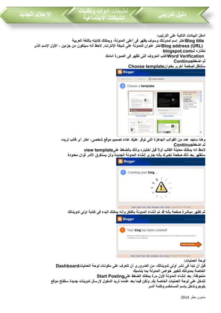 ‫مطر‬ ‫مامون‬2014
‫تدريبي‬ ‫دليل‬‫تطبيقات‬‫وتقنيات‬ ‫ادوات‬
‫االجتماعية‬ ‫الشبكات‬‫الجديد‬ ‫االعالم‬
‫الترتيب‬ ‫على‬ ‫التالية‬ ‫البيانات‬ ‫ادخل‬:
Blog title‫باللغة‬ ‫كتابته‬ ‫ويمكنك‬ ،‫المدونة‬ ‫أعلى‬ ‫فى‬ ‫يظهر‬ ‫وسوف‬ ‫لمدونتك‬ ‫إسم‬ ‫اختر‬‫العربية‬
Blog address (URL)‫الذى‬ ‫اإلسم‬ ‫األول‬ ، ‫جزئين‬ ‫من‬ ‫سيتكون‬ ‫أنه‬ ‫الحظ‬ .‫اإلنترنت‬ ‫شبكة‬ ‫على‬ ‫للمدونة‬ ‫عنوان‬ ‫اختر‬
‫ثم‬ ‫تختاره‬blogspot.com
Word Verification‫أمامك‬ ‫الصورة‬ ‫فى‬ ‫تظهر‬ ‫التى‬ ‫الحروف‬ ‫اكتب‬
‫اضغط‬ ‫ثم‬Continue
‫بعنوان‬ ‫أخرى‬ ‫لصفحة‬ ‫ستنتقل‬Choose template
‫ستجد‬ ‫وهنا‬‫تريده‬ ‫قالب‬ ‫أى‬ ‫اختر‬ ،‫شخصى‬ ‫موقع‬ ‫تصميم‬ ‫عناء‬ ‫عليك‬ ‫توفر‬ ‫التى‬ ‫الجاهزة‬ ‫القوالب‬ ‫من‬ ‫عدد‬
‫اضغط‬ ‫ثم‬Continue
‫على‬ ‫بالضغط‬ ‫وذلك‬ ‫إختياره‬ ‫قبل‬ ً‫ال‬‫أو‬ ‫القالب‬ ‫معاينة‬ ‫يمكنك‬ ‫انه‬ ‫الحظ‬view template
‫م‬ ٍ‫ثوان‬ ‫األمر‬ ‫يستغرق‬ ‫ولن‬ ‫الجديدة‬ ‫المدونة‬ ‫إنشاء‬ ‫جارى‬ ‫بأنه‬ ‫تخبرك‬ ‫صفحة‬ ‫ذلك‬ ‫بعد‬ ‫ستظهر‬‫عدودة‬
‫تدويناتك‬ ‫اولى‬ ‫كتابة‬ ‫فى‬ ‫البدء‬ ‫يمكنك‬ ‫وأنه‬ ‫بالفعل‬ ‫المدونة‬ ‫أنشاء‬ ‫تم‬ ‫قد‬ ‫بأنه‬ ‫صفحة‬ ‫مباشرة‬ ‫تظهر‬ ‫ثم‬
‫العمليات‬ ‫لوحة‬:
‫العمليات‬ ‫لوحة‬ ‫مكونات‬ ‫على‬ ‫تتعرف‬ ‫أن‬ ‫الضرورى‬ ‫من‬ ،‫تدويناتك‬ ‫أولى‬ ‫نشر‬ ‫فى‬ ‫تبدأ‬ ‫أن‬ ‫قبل‬Dashboard
‫يناسبك‬ ‫بما‬ ‫المدونة‬ ‫خواص‬ ‫لتغيير‬ ‫بمدونتك‬ ‫الخاصة‬
‫على‬ ‫الضغط‬ ‫يمكنك‬ ‫مرة‬ ‫ألول‬ ‫المدونة‬ ‫إنشاء‬ ‫بعد‬ :‫ملحوظة‬Start Posting
‫موقع‬ ‫ستفتح‬ ‫جديدة‬ ‫تدوينات‬ ‫إلرسال‬ ‫الدخول‬ ‫تريد‬ ‫عندما‬ ‫بعد‬ ‫فيما‬ ‫ولكن‬ .‫بك‬ ‫الخاصة‬ ‫العمليات‬ ‫لوحة‬ ‫على‬ ‫لتدخل‬
‫السر‬ ‫وكلمة‬ ‫المستخدم‬ ‫بإسم‬ ‫بلوجروتدخل‬
 