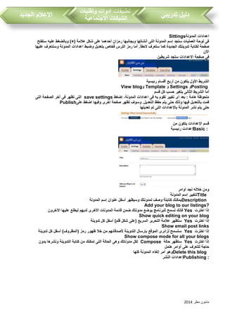 ‫مطر‬ ‫مامون‬2014
‫تدريبي‬ ‫دليل‬‫تطبيقات‬‫وتقنيات‬ ‫ادوات‬
‫االجتماعية‬ ‫الشبكات‬‫الجديد‬ ‫االعالم‬
‫المدونة‬ ‫اعدادات‬Sittings
‫ستفتح‬ ‫عليه‬ ‫وبالضغط‬ )+( ‫عالمة‬ ‫شكل‬ ‫على‬ ‫أحدهما‬ ‫رمزان‬ ‫وبجانبها‬ ‫أنشاتها‬ ‫التى‬ ‫المدونة‬ ‫إسم‬ ‫ستجد‬ ‫العمليات‬ ‫لوحة‬ ‫فى‬
‫بتعديل‬ ‫فخاص‬ ‫الترس‬ ‫رمز‬ ‫أما‬ .ً‫ا‬‫الحق‬ ‫ستعرف‬ ‫كما‬ ‫الجديدة‬ ‫تدوينتك‬ ‫لكتابة‬ ‫صفحة‬‫عليها‬ ‫وسنتعرف‬ ‫المدونة‬ ‫اعدادات‬ ‫وضبط‬
‫األن‬
‫شريطين‬ ‫ستجد‬ ‫االعدادات‬ ‫صفحة‬ ‫فى‬
‫رئيسية‬ ‫أقسام‬ ‫أربع‬ ‫من‬ ‫يتكون‬ ‫األول‬ ‫الشريط‬
Posting‫و‬Settings‫و‬Template‫و‬View blog
‫قسم‬ ‫كل‬ ‫حسب‬ ‫يتغير‬ ‫الثانى‬ ‫الشريط‬ ‫أما‬
‫إضغط‬ ،‫المدونة‬ ‫اعدادات‬ ‫فى‬ ‫به‬ ‫تقوم‬ ‫تغيير‬ ‫أى‬ ‫بعد‬ : ‫هامة‬ ‫ملحوظة‬save settings‫التى‬ ‫الصفحة‬ ‫آخر‬ ‫فى‬ ‫تظهر‬ ‫التى‬
‫على‬ ‫اضغط‬ ‫وفيها‬ ‫أخرى‬ ‫صفحة‬ ‫تظهر‬ ‫وسوف‬ .‫التعديل‬ ‫حفظ‬ ‫يتم‬ ‫حتى‬ ‫وذلك‬ ‫فيها‬ ‫بالتعديل‬ ‫قمت‬Publish
‫تعديلها‬ ‫تم‬ ‫التى‬ ‫باإلعدادات‬ ‫المدونة‬ ‫نشر‬ ‫يتم‬ ‫حتى‬
‫من‬ ‫يتكون‬ ‫اإلعدادات‬ ‫قسم‬
Basic :‫رئيسية‬ ‫إعدادت‬
‫أوامر‬ ‫نجد‬ ‫خالله‬ ‫ومن‬
Title‫المدونة‬ ‫إسم‬ ‫لتغيير‬
Description‫المدونة‬ ‫إسم‬ ‫عنوان‬ ‫أسفل‬ ‫وسيظهر‬ ‫لمدونتك‬ ‫وصف‬ ‫كتابتة‬ ‫يمكنك‬
Add your blog to our listings?
‫اخترت‬ ‫إذا‬Yes‫اآلخرون‬ ‫عليها‬ ‫ليطلع‬ ‫لديهم‬ ‫األخرى‬ ‫المدونات‬ ‫قائمة‬ ‫ضمن‬ ‫مدونتك‬ ‫بوضع‬ ‫للبرنامج‬ ‫تسمح‬ ‫فإنك‬
Show quick editing on your blog
‫اختر‬ ‫إذا‬‫ت‬Yes‫تدوينة‬ ‫كل‬ ‫أسفل‬ )‫قلم‬ ‫شكل‬ ‫(على‬ ‫السريع‬ ‫التحرير‬ ‫عالمة‬ ‫ستظهر‬
Show email post links
‫اخترت‬ ‫إذا‬Yes‫تدوينة‬ ‫كل‬ ‫أسفل‬ )‫(المظروف‬ ‫رمز‬ ‫ظهور‬ ‫خال‬ ‫من‬ ‫ألصدقائهم‬ ‫التدوينة‬ ‫بإرسال‬ ‫الموقع‬ ‫لزائرى‬ ‫ستسمح‬
Show compose mode for all your blogs
‫اخترت‬ ‫إذا‬Yes‫حالة‬ ‫ستظهر‬Compose‫بدون‬ ‫ونشرها‬ ‫التدوينة‬ ‫كتابة‬ ‫من‬ ‫تمكنك‬ ‫التى‬ ‫الحالة‬ ‫وهى‬ ‫مدوناتك‬ ‫لكل‬
‫هتمل‬ ‫أوامر‬ ‫على‬ ‫للتعرف‬ ‫حاجة‬
Delete this blog‫كلها‬ ‫المدونة‬ ‫إلغاء‬ ‫أمر‬ ‫وهو‬
Publishing :‫النشر‬ ‫إعدادات‬
 