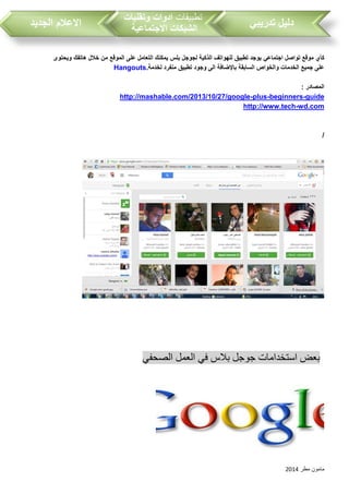 ‫مطر‬ ‫مامون‬2014
‫تدريبي‬ ‫دليل‬‫تطبيقات‬‫وتقنيات‬ ‫ادوات‬
‫االجتماعية‬ ‫الشبكات‬‫الجديد‬ ‫االعالم‬
‫كأي‬‫تواصل‬ ‫موقع‬‫اجتماعي‬‫ويحتوى‬ ‫هاتفك‬ ‫خالل‬ ‫من‬ ‫الموقع‬ ‫على‬ ‫التعامل‬ ‫يمكنك‬ ‫بلس‬ ‫لجوجل‬ ‫الذكية‬ ‫للهواتف‬ ‫تطبيق‬ ‫يوجد‬
‫لخدمة‬ ‫منفرد‬ ‫تطبيق‬ ‫وجود‬ ‫الى‬ ‫باإلضافة‬ ‫السابقة‬ ‫والخواص‬ ‫الخدمات‬ ‫جميع‬ ‫على‬.Hangouts
: ‫المصادر‬
guide-beginners-plus-http://mashable.com/2013/10/27/google
wd.com-http://www.tech
/
‫استخدامات‬ ‫بعض‬‫الصحفي‬ ‫العمل‬ ‫في‬ ‫بالس‬ ‫جوجل‬
 
