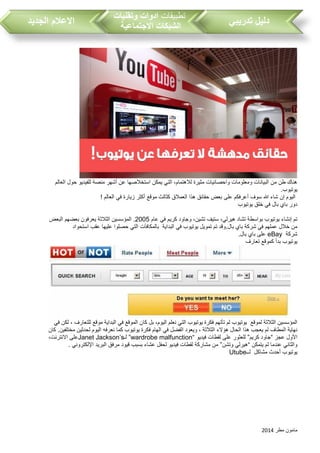 ‫مطر‬ ‫مامون‬2014
‫تدريبي‬ ‫دليل‬‫تطبيقات‬‫وتقنيات‬ ‫ادوات‬
‫االجتماعية‬ ‫الشبكات‬‫الجديد‬ ‫االعالم‬
‫العالم‬ ‫حول‬ ‫للفيديو‬ ‫منصة‬ ‫أشهر‬ ‫عن‬ ‫استخالصها‬ ‫يمكن‬ ‫التي‬ ،‫لالهتمام‬ ‫مثيرة‬ ‫واحصائيات‬ ‫ومعلومات‬ ‫البيانات‬ ‫من‬ ‫طن‬ ‫هناك‬
. ‫يوتيو‬
‫موقع‬ ‫كثالث‬ ‫العمالق‬ ‫هذا‬ ‫حقائق‬ ‫بعض‬ ‫على‬ ‫أعرفكم‬ ‫سوف‬ ‫هللا‬ ‫شاء‬ ‫إن‬ ‫اليوم‬! ‫العالم‬ ‫في‬ ‫زيارة‬ ‫أكثر‬
‫يوتيو‬ ‫خلق‬ ‫في‬ ‫بال‬ ‫باي‬ ‫دور‬
‫عام‬ ‫في‬ ‫كريم‬ ‫وجاود‬ ،‫تشين‬ ‫ستيف‬ ،‫هيرلي‬ ‫تشاد‬ ‫بواسطة‬ ‫يوتيو‬ ‫إنشاء‬ ‫تم‬2005‫البعض‬ ‫بعضهم‬ ‫يعرفون‬ ‫الثالثة‬ ‫المؤسسين‬ .
‫البداية‬ ‫في‬ ‫يوتيو‬ ‫تمويل‬ ‫تم‬ ‫بال.وقد‬ ‫باي‬ ‫شركة‬ ‫في‬ ‫عملهم‬ ‫خالل‬ ‫من‬‫بالمكافآت‬‫استحوا‬ ‫عق‬ ‫عليها‬ ‫حصلوا‬ ‫التي‬‫د‬
‫شركة‬eBay.‫بال‬ ‫باي‬ ‫على‬
‫تعارف‬ ‫كموقع‬ ‫بدأ‬ ‫يوتيو‬
‫لموقع‬ ‫الثالثة‬ ‫المؤسسين‬‫في‬ ‫لكن‬ ، ‫للتعارف‬ ‫موقع‬ ‫البداية‬ ‫في‬ ‫الموقع‬ ‫كان‬ ‫بل‬ ،‫اليوم‬ ‫نعلم‬ ‫التي‬ ‫يوتيو‬ ‫فكرة‬ ‫تأتهم‬ ‫لم‬ ‫يوتيو‬
‫نعرفه‬ ‫كما‬ ‫يوتيو‬ ‫فكرة‬ ‫الهام‬ ‫في‬ ‫الفضل‬ ‫ويعود‬ ، ‫الثالثة‬ ‫هؤالء‬ ‫الحال‬ ‫هذا‬ ‫يعج‬ ‫لم‬ ‫المطاف‬ ‫نهاية‬‫كان‬ .‫مختلفين‬ ‫لحدثين‬ ‫اليوم‬
‫عجز‬ ‫األول‬“‫كريم‬ ‫جاود‬”‫فيديو‬ ‫لقطات‬ ‫على‬ ‫للعثور‬“wardrobe malfunction”‫لـ‬Janet Jackson’s،‫االنترنت‬ ‫على‬
‫يتمكن‬ ‫لم‬ ‫عندما‬ ‫والثاني‬“‫وتشن‬ ‫هيرلي‬”. ‫اإللكتروني‬ ‫البريد‬ ‫مرفق‬ ‫قيود‬ ‫بسب‬ ‫عشاء‬ ‫لحفل‬ ‫فيديو‬ ‫لقطات‬ ‫مشاركة‬ ‫من‬
‫يوتيو‬‫مشاكل‬ ‫أحدث‬‫لــ‬Utube
 