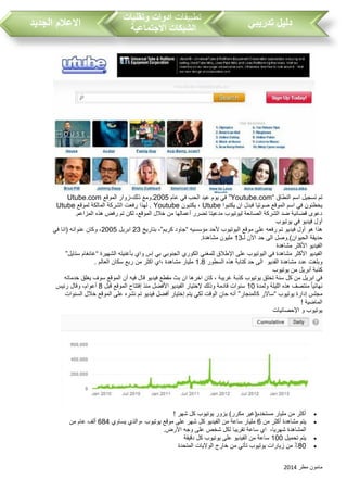 ‫مطر‬ ‫مامون‬2014
‫تدريبي‬ ‫دليل‬‫تطبيقات‬‫وتقنيات‬ ‫ادوات‬
‫االجتماعية‬ ‫الشبكات‬‫الجديد‬ ‫االعالم‬
‫النطاق‬ ‫اسم‬ ‫تسجيل‬ ‫تم‬“Youtube.com”‫عام‬ ‫في‬ ‫الح‬ ‫عيد‬ ‫يوم‬ ‫في‬2005‫الموقع‬ ‫ذلك،زوار‬ ‫.ومع‬Utube.com
‫يكتبوا‬ ‫ان‬ ‫فبدل‬ ‫صوتيا‬ ‫الموقع‬ ‫اسم‬ ‫في‬ ‫يخطئون‬Utube‫يكتبون‬ ،Youtube‫لموقع‬ ‫المالكة‬ ‫الشركة‬ ‫رفعت‬ ‫لهذا‬ .Utube
.‫المزاعم‬ ‫هذه‬ ‫رفض‬ ‫تم‬ ‫لكن‬ ،‫الموقع‬ ‫خالل‬ ‫من‬ ‫أعمالها‬ ‫تضرر‬ ‫مدعيتا‬ ‫ليوتيو‬ ‫الصانعة‬ ‫الشركة‬ ‫ضد‬ ‫قضائية‬ ‫دعوى‬
‫يوتيو‬ ‫في‬ ‫فيديو‬ ‫أول‬
‫مؤسسيه‬ ‫ألحد‬ ‫اليوتيو‬ ‫موقع‬ ‫على‬ ‫رفعه‬ ‫تم‬ ‫فيديو‬ ‫أول‬ ‫هو‬ ‫هذا‬“‫كريم‬ ‫جاود‬”‫بتاريخ‬ ،23‫ابريل‬2005‫في‬ ‫(انا‬ ‫عنوانه‬ ‫وكان‬ ،
‫ا‬ ‫حد‬ ‫الى‬ ‫الحيوان).وصل‬ ‫حديقة‬‫لـ‬ ‫ألن‬13.‫مشاهدة‬ ‫مليون‬
‫مشاهدة‬ ‫األكثر‬ ‫الفيديو‬
‫الشهيرة‬ ‫بأغنيته‬ ‫واي‬ ‫إس‬ ‫بي‬ ‫الجنوبي‬ ‫الكوري‬ ‫للمغني‬ ‫اإلطالق‬ ‫على‬ ‫اليوتيو‬ ‫في‬ ‫مشاهدة‬ ‫األكثر‬ ‫الفيديو‬“‫ستايل‬ ‫غانغام‬”
‫الفديو‬ ‫مشاهدة‬ ‫عدد‬ ‫وبلغت‬‫السطور‬ ‫هذه‬ ‫كتابة‬ ‫حد‬ ‫الى‬1.8. ‫العالم‬ ‫سكان‬ ‫ربع‬ ‫من‬ ‫اكثر‬ ‫،اي‬ ‫مشاهدة‬ ‫مليار‬
‫أ‬ ‫كذبة‬‫يوتيو‬ ‫من‬ ‫بريل‬
‫خدماته‬ ‫يغلق‬ ‫سوف‬ ‫الموقع‬ ‫أن‬ ‫فيه‬ ‫قال‬ ‫فيديو‬ ‫مقطع‬ ‫بث‬ ‫ان‬ ‫اخرها‬ ‫كان‬ ، ‫غريبة‬ ‫كذبة‬ ‫يوتيو‬ ‫تخلق‬ ‫سنة‬ ‫كل‬ ‫من‬ ‫ابريل‬ ‫في‬
‫ولمدة‬ ‫الليلة‬ ‫هذه‬ ‫منتصف‬ ً‫ا‬‫نهائي‬10‫قبل‬ ‫الموقع‬ ‫إفتتاح‬ ‫منذ‬ ‫األفضل‬ ‫الفيديو‬ ‫إلختيار‬ ‫وذلك‬ ‫قادمة‬ ‫سنوات‬8‫رئيس‬ ‫وقال‬ ،‫أعوام‬
‫يوتيو‬ ‫إدارة‬ ‫مجلس‬“‫سا‬‫كالمنجار‬ ‫الر‬”‫السنوات‬ ‫خالل‬ ‫الموقع‬ ‫على‬ ‫نشره‬ ‫تم‬ ‫فيديو‬ ‫أفضل‬ ‫إختيار‬ ‫يتم‬ ‫لكي‬ ‫الوقت‬ ‫حان‬ ‫أنه‬
! ‫الماضية‬
‫اإلحصائيات‬ ‫و‬ ‫يوتيو‬
! ‫شهر‬ ‫كل‬ ‫يوتيو‬ ‫يزور‬ )‫مكرر‬ ‫مستخدم(غير‬ ‫مليار‬ ‫من‬ ‫أكثر‬
‫من‬ ‫أكثر‬ ‫مشاهدة‬ ‫يتم‬6‫يساوي‬ ‫،والذي‬ ‫يوتيو‬ ‫موقع‬ ‫على‬ ‫شهر‬ ‫كل‬ ‫الفيديو‬ ‫من‬ ‫ساعة‬ ‫مليار‬684‫ألف‬‫من‬ ‫عام‬
،‫شهريا‬ ‫المشاهدة‬.‫األرض‬ ‫وجه‬ ‫على‬ ‫شخص‬ ‫لكل‬ ‫تقريبا‬ ‫ساعة‬ ‫اي‬
‫تحميل‬ ‫يتم‬100‫دقيقة‬ ‫كل‬ ‫يوتيو‬ ‫على‬ ‫الفيديو‬ ‫من‬ ‫ساعة‬
80‫المتحدة‬ ‫الواليات‬ ‫خارج‬ ‫من‬ ‫تأتي‬ ‫يوتيو‬ ‫زيارات‬ ‫من‬ ٪
 