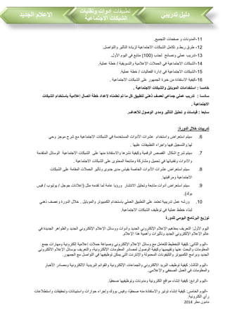 ‫مطر‬ ‫مامون‬2014
‫تدريبي‬ ‫دليل‬‫تطبيقات‬‫وتقنيات‬ ‫ادوات‬
‫االجتماعية‬ ‫الشبكات‬‫الجديد‬ ‫االعالم‬
11-.‫التجميع‬ ‫صفحات‬ ‫و‬ ‫المدونات‬
12-.‫والتواصل‬ ‫التأثير‬ ‫لزيادة‬ ‫االجتماعية‬ ‫الشبكات‬ ‫تكامل‬ ‫و‬ ‫ربط‬ ‫طرق‬
13-( ‫لجذ‬ ‫ونصائح‬ ‫عملي‬ ‫تدري‬100.‫األول‬ ‫اليوم‬ ‫في‬ ‫متابع‬ )
14-.‫عملية‬ ‫خطة‬ / ‫والتسويقية‬ ‫اإلعالمية‬ ‫الحمالت‬ ‫في‬ ‫االجتماعية‬ ‫الشبكات‬
15-‫ال‬.‫عملية‬ ‫خطة‬ / ‫الفعاليات‬ ‫إدارة‬ ‫في‬ ‫االجتماعية‬ ‫شبكات‬
16-. ‫االجتماعية‬ ‫الشبكات‬ ‫على‬ ‫الجمهور‬ ‫خبرة‬ ‫من‬ ‫االستفادة‬ ‫كيفية‬
. ‫االجتماعية‬ ‫والشبكات‬ ‫الموبايل‬ ‫استخدامات‬ : ‫خامسا‬
: ‫سادسا‬‫الشبكات‬ ‫باستخدام‬ ‫إعالمية‬ ‫اتصال‬ ‫خطة‬ ‫إلعداد‬ ‫تعلمناه‬ ‫تم‬ ‫ما‬ ‫كل‬ ‫لتطبيق‬ ‫ذهني‬ ‫لعصف‬ ‫جماعي‬ ‫عملي‬ ‫تدريب‬
. ‫االجتماعية‬
.‫لألهداف‬ ‫الوصول‬ ‫ومدى‬ ‫التأثير‬ ‫تحليل‬ ‫و‬ ‫قياسات‬ : ‫سابعا‬
:‫الدورة‬ ‫خالل‬ ‫تدريبات‬
6.‫وحي‬ ‫موجز‬ ‫شرح‬ ‫مع‬ ‫االجتماعية‬ ‫الشبكات‬ ‫في‬ ‫المستخدمة‬ ‫األدوات‬ ‫عشرات‬ ‫واستخدام‬ ‫استعراض‬ ‫سيتم‬
. ‫عليها‬ ‫التطبيقات‬ ‫واجراء‬ ‫فيها‬ ‫لها.والتسجيل‬
7.‫نش‬ ‫وكيفية‬ ‫الرقمية‬ ‫القصص‬ ‫اشكال‬ ‫شرح‬ ‫سيتم‬‫المتقدمة‬ ‫الوسائل‬ ‫االجتماعية‬ ‫الشبكات‬ ‫على‬ ‫منها‬ ‫واالستفادة‬ ‫رها‬
. ‫االجتماعية‬ ‫الشبكات‬ ‫على‬ ‫المحتوى‬ ‫ومتابعة‬ ‫ومشاركة‬ ‫تحميل‬ ‫في‬ ‫وتقنياتها‬ ‫واالدوات‬
8.‫الشبكات‬ ‫على‬ ‫المقامة‬ ‫الحمالت‬ ‫وتأثير‬ ‫جدوى‬ ‫مدى‬ ‫بقياس‬ ‫الخاصة‬ ‫األدوات‬ ‫عشرات‬ ‫استعراض‬ ‫سيتم‬
.‫ومراقبتها‬ ‫االجتماعية‬
9.‫اس‬ ‫سيتم‬‫فيس‬ / ‫يوتيو‬ / ‫جوجل‬ ‫(إعالنات‬ ‫مثل‬ ‫تقدمه‬ ‫لما‬ ‫عامة‬ ‫ورؤيا‬ ‫االنتشار‬ ‫وتحليل‬ ‫متابعة‬ ‫أدوات‬ ‫تعراض‬
.)‫بوك‬
10.‫ذهني‬ ‫وعصف‬ ‫الدورة‬ ‫خالل‬ . ‫والموبايل‬ ‫الكمبيوتر‬ ‫باستخدام‬ ‫العملي‬ ‫التطبيق‬ ‫على‬ ‫تعتمد‬ ‫تدريبية‬ ‫عمل‬ ‫ورشه‬
.‫االجتماعية‬ ‫الشبكات‬ ‫توظيف‬ ‫في‬ ‫عملية‬ ‫خطط‬ ‫لبناء‬
‫للدورة‬ ‫اليومي‬ ‫البرنامج‬ ‫توزيع‬
‫في‬ ‫الجديدة‬ ‫والظواهر‬ ‫الجديد‬ ‫اإللكتروني‬ ‫اإلعالم‬ ‫ووسائل‬ ‫وأدوات‬ ‫الجديد‬ ‫اإللكتروني‬ ‫اإلعالم‬ ‫بمفاهيم‬ ‫التعريف‬ :‫األول‬ ‫اليوم‬
‫اإلعالم‬ ‫هذا‬ ‫وأهمية‬ ‫وتأثيرات‬ ‫الجديد‬ ‫اإللكتروني‬ ‫اإلعالم‬ ‫عالم‬.
-‫وسائل‬ ‫مع‬ ‫للتعامل‬ ‫التخطيط‬ ‫كيفية‬ :‫الثاني‬ ‫اليوم‬‫جمع‬ ‫ومهارات‬ ‫إلكترونية‬ ‫إعالمية‬ ‫حمالت‬ ‫وصياغة‬ ‫اإللكتروني‬ ‫اإلعالم‬
‫االلكتروني‬ ‫اإلعالم‬ ‫بوسائل‬ ‫والتعريف‬ ،‫اإللكترونية‬ ‫المعلومات‬ ‫لمصادر‬ ‫الوصول‬ ‫وكيفية‬ ‫وتقييميها‬ ‫عنها‬ ‫والبحث‬ ‫المعلومات‬
‫التواص‬ ‫في‬ ‫توظيفيها‬ ‫يمكن‬ ‫التي‬ ‫واإلنترنت‬ ‫المحمولة‬ ‫والتليفونات‬ ‫الكمبيوتر‬ ‫وبرامج‬ ‫الجديد‬‫الجمهور‬ ‫مع‬ ‫ل‬.
-‫األخبار‬ ‫ومصادر‬ ‫االلكترونية‬ ‫البريدية‬ ‫والقوائم‬ ‫اإللكترونية‬ ‫والجماعات‬ ‫االلكتروني‬ ‫البريد‬ ‫توظيف‬ ‫كيفية‬ :‫الثالث‬ ‫اليوم‬
‫واإلعالمي‬ ‫الصحفي‬ ‫العمل‬ ‫في‬ ‫والمعلومات‬.
-‫ًا‬‫ي‬‫صحف‬ ‫وتوظيفيها‬ ‫ومدونات‬ ‫الكترونية‬ ‫مواقع‬ ‫إنشاء‬ ‫كيفية‬ :‫الرابع‬ ‫اليوم‬.
-‫كيفية‬ :‫الخامس‬ ‫اليوم‬‫واستطالعات‬ ‫وتحقيقات‬ ‫واستبيانات‬ ‫حوارات‬ ‫وإجراء‬ ‫بووك‬ ‫وفيس‬ ،‫ًا‬‫ي‬‫صحف‬ ‫منه‬ ‫واالستفادة‬ ‫توتير‬ ‫إنشاء‬
‫الكترونية‬ ‫رأي‬.
 