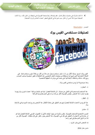 ‫مطر‬ ‫مامون‬2014
‫تدريبي‬ ‫دليل‬‫تطبيقات‬‫وتقنيات‬ ‫ادوات‬
‫االجتماعية‬ ‫الشبكات‬‫الجديد‬ ‫االعالم‬
‫صفحة‬ ‫رابط‬ ‫بإضافة‬ ‫فقم‬ ، ‫فاعل‬ ‫بشكل‬ ‫منتديات‬ ‫في‬ ‫تشارك‬ ‫كنت‬ ‫اذا‬‫كانت‬ ‫وإذا‬ ، ‫ذلك‬ ‫امكن‬ ‫إن‬ ‫توقيعك‬ ‫في‬ ‫الفيسبوك‬
.‫الصفحة‬ ‫لزيارة‬ ‫المنتدى‬ ‫أعضاء‬ ‫لتحفيز‬ ‫التوقيع‬ ‫في‬ ‫تميزها‬ ‫سب‬ ‫تذكر‬ ‫أن‬ ‫تنسى‬ ‫فال‬ ‫مميزة‬ ‫الصفحة‬
: ‫المصدر‬Mashable
‫بوك‬ ‫الفيس‬ ‫مستخدمي‬ ‫تصنيفات‬
‫اصبح‬ ،‫بوك‬ ‫الفيس‬‫من‬ ‫ألكثر‬ ‫موطنا‬1.11‫من‬ ‫أكثر‬ ‫من‬ ‫مالذ‬ ‫هو‬ ،‫مسجل‬ ‫مستخدم‬ ‫مليار‬750‫نشط‬ ‫مستخدم‬ ‫مليون‬‫علي‬
.‫الحساب‬ ‫صاحب‬ ‫شخصية‬ ‫تظهر‬ ‫التشكيالت‬ ‫هذه‬ .‫الشخصي‬ ‫الملف‬ ‫صفحات‬ ‫من‬ ‫مختلفة‬ ‫أنواع‬ ‫لديهم‬ ‫الذين‬ ‫االجتماعية‬ ‫الشبكة‬
‫مؤشر‬ ‫هي‬ ‫منصة‬ ‫على‬ ‫االجتماعية‬ ‫ونشاطتك‬ ‫عادتك‬ ،‫ذلك‬ ‫ومع‬‫للشخصية‬ ‫الحقيقية‬ ‫ات‬
‫سنوضح‬ ‫وهنا‬9: ‫بوك‬ ‫الفيس‬ ‫مستخدمي‬ ‫من‬ ‫انواع‬
1-:‫المطارد‬
‫المفضل‬ ‫النشاط‬ ‫الن‬ . ‫حسابة‬ ‫عن‬ ‫التخلي‬ ‫في‬ ‫صعوبة‬ ‫لديه‬ ‫المستخدم‬ ‫هذا‬‫ومراقبة‬ ‫متابعة‬ ‫هو‬ ‫لدية‬‫ما‬ ‫وتواريخ‬ ‫اخرين‬ ‫اعضاء‬
‫الشخص‬ ‫هذا‬ .‫بنشرة‬ ‫يقوموا‬‫من‬ ‫أكثر‬ ‫الفيسبوك‬ ‫يفحص‬14)‫المتوسط‬ ‫(في‬ ‫مرات‬‫للمراقبة‬ ‫يوميا‬
2-: ‫الطفل‬
‫الديموغرافي‬ ‫تحت‬ ‫يندرج‬ ‫الشخص‬ ‫هذا‬ .‫األطفال‬ ‫حائط‬ ‫على‬ ‫التعليق‬ ‫هو‬ ‫لديهم‬ ‫المفضل‬ ‫النشاط‬ ‫االعضاء‬ ‫من‬ ‫النوع‬ ‫هذا‬55-64
.‫سنة‬
3-‫مبتدئ‬
‫الفيسبوك‬ ‫للمستخدم‬ ‫الشخصية‬ ‫الصورة‬‫لد‬ ‫المفضل‬ ‫النشاط‬ ,‫اللوحي‬ ‫الكمبيوتر‬ ‫أو‬ ‫الذكي‬ ‫الهاتف‬ ‫جهاز‬ ‫من‬ ‫مأخوذة‬ ‫بتكون‬‫هو‬ ‫ية‬
‫أن‬‫يقوم‬ ‫الشخص‬ ‫هذا‬ .‫الفيسبوك‬ ‫شيء‬ ‫كل‬ ‫على‬ ‫التعليق‬ ‫أو‬ ‫االعجاب‬ ‫فى‬ ‫يشارك‬‫متعلقات‬ ‫كل‬ ‫على‬ ‫بالنقر‬‫من‬ ‫أكثر‬ ‫الفيسبوك‬
14.‫واحد‬ ‫شهر‬ ‫في‬ )‫المتوسط‬ ‫(في‬ ‫مراة‬
4-‫المزيد‬ ‫ينشر‬ ‫الذي‬ ‫الشخص‬:
 