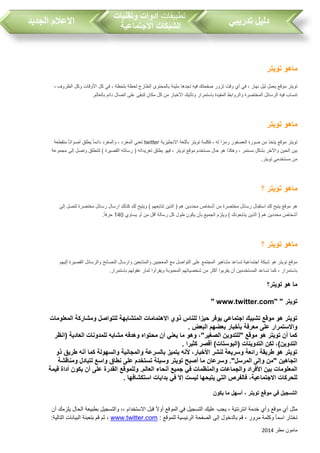 ‫مطر‬ ‫مامون‬2014
‫تدريبي‬ ‫دليل‬‫تطبيقات‬‫وتقنيات‬ ‫ادوات‬
‫االجتماعية‬ ‫الشبكات‬‫الجديد‬ ‫االعالم‬
‫تويتر‬ ‫ماهو‬
، ‫بلحظة‬ ‫لحظة‬ ‫الطازج‬ ‫بالمحتوى‬ ‫مليئة‬ ‫تجدها‬ ‫فيه‬ ‫صفحتك‬ ‫تزور‬ ‫وقت‬ ‫أي‬ ‫في‬ ، ‫نهار‬ ‫ليل‬ ‫يعمل‬ ‫موقع‬ ‫تويتر‬، ‫الظروف‬ ‫وكل‬ ‫األوقات‬ ‫كل‬ ‫في‬
.‫بالعالم‬ ‫دائم‬ ‫اتصال‬ ‫على‬ ‫لتبقى‬ ‫مكان‬ ‫كل‬ ‫من‬ ‫األخبار‬ ‫وتأتيك‬ ‫باستمرار‬ ‫المفيدة‬ ‫والروابط‬ ‫المختصرة‬ ‫الرسائل‬ ‫فيه‬ ‫تنسا‬
‫تويتر‬ ‫ماهو‬
‫االنجليزية‬ ‫باللغة‬ ‫تويتر‬ ‫فكلمة‬ ، ‫له‬ ‫رمزا‬ ‫العصفور‬ ‫صورة‬ ‫من‬ ‫يتخذ‬ ‫موقع‬ ‫تويتر‬twitter‫دائم‬ ‫والمغرد‬ ، ‫المغرد‬ ‫تعني‬‫متقطعة‬ ً‫ا‬‫أصوات‬ ‫يطلق‬ ً‫ا‬
‫مجموعة‬ ‫إلى‬ ‫وتصل‬ ‫لتنطلق‬ ) ‫القصيرة‬ ‫رسائله‬ ( ‫تغريداته‬ ‫يطلق‬ ‫فهو‬ ، ‫تويتر‬ ‫موقع‬ ‫مستخدم‬ ‫حال‬ ‫هو‬ ‫وهكذا‬ ، ‫مستمر‬ ‫بشكل‬ ‫واآلخر‬ ‫الحين‬ ‫بين‬
.‫تويتر‬ ‫مستخدمي‬ ‫من‬
‫؟‬ ‫تويتر‬ ‫ماهو‬
‫ويت‬ ) ‫تتابعهم‬ ‫الذين‬ ( ‫هم‬ ‫محددين‬ ‫أشخاص‬ ‫من‬ ‫مختصرة‬ ‫رسائل‬ ‫استقبال‬ ‫لك‬ ‫يتيح‬ ‫موقع‬ ‫هو‬‫إلى‬ ‫لتصل‬ ‫مختصرة‬ ‫رسائل‬ ‫ارسال‬ ‫كذلك‬ ‫لك‬ ‫يح‬
‫يساوي‬ ‫أو‬ ‫من‬ ‫أقل‬ ‫رسالة‬ ‫كل‬ ‫طول‬ ‫يكون‬ ‫بأن‬ ‫الجميع‬ ‫ويلزم‬ ) ‫يتابعونك‬ ‫الذين‬ ( ‫هم‬ ‫محددين‬ ‫أشخاص‬140.ً‫ا‬‫حرف‬
‫؟‬ ‫تويتر‬ ‫ماهو‬
‫والرسا‬ ‫النصائح‬ ‫وارسال‬ ‫والمتابعين‬ ‫المعجبين‬ ‫مع‬ ‫التواصل‬ ‫على‬ ‫المجتمع‬ ‫مشاهير‬ ‫تساعد‬ ‫اجتماعية‬ ‫شبكة‬ ‫هو‬ ‫تويتر‬ ‫موقع‬‫إليهم‬ ‫القصيرة‬ ‫ئل‬
.‫باستمرار‬ ‫عقولهم‬ ‫ثمار‬ ‫ويقرأوا‬ ‫المحبوبة‬ ‫شخصياتهم‬ ‫من‬ ‫أكثر‬ ‫يقربوا‬ ‫أن‬ ‫المستخدمين‬ ‫تساعد‬ ‫كما‬ ، ‫باستمرار‬
‫تويتر؟‬ ‫هو‬ ‫ما‬
‫تويتر‬" www.twitter.com" "
‫المعلومات‬ ‫ومشاركة‬ ‫للتواصل‬ ‫المتشابهة‬ ‫االهتمامات‬ ‫ذوي‬ ‫للناس‬ ‫حيزا‬ ‫يوفر‬ ‫اجتماعي‬ ‫تشبيك‬ ‫موقع‬ ‫هو‬ ‫تويتر‬
‫البعض‬ ‫بعضهم‬ ‫بأخبار‬ ‫معرفة‬ ‫على‬ ‫واالستمرار‬.
‫(انظر‬ ‫العادية‬ ‫للمدونات‬ ‫مشابه‬ ‫وهدفه‬ ‫محتواه‬ ‫أن‬ ‫يعني‬ ‫ما‬ ‫وهو‬ ،"‫الصغير‬ ‫"للتدوين‬ ‫موقع‬ ‫هو‬ ‫تويتر‬ ‫أن‬ ‫كما‬
‫كثيرا‬ ‫أقصر‬ )‫(البوستات‬ ‫التدوينات‬ ‫لكن‬ ،)‫التدوين‬.
‫والمجانية‬ ‫بالسرعة‬ ‫يتميز‬ ‫ألنه‬ ،‫األخبار‬ ‫لنشر‬ ‫وسريعة‬ ‫رائعة‬ ‫طريقة‬ ‫هو‬ ‫تويتر‬‫ذو‬ ‫طريق‬ ‫أنه‬ ‫كما‬ ‫والسهولة‬
‫ومناقشة‬ ‫لتبادل‬ ‫واسع‬ ‫نطاق‬ ‫على‬ ‫تستخدم‬ ‫وسيلة‬ ‫تويتر‬ ‫أصبح‬ ‫ما‬ ‫وسرعان‬ ."‫المرسل‬ ‫وإلى‬ ‫"من‬ ‫اتجاهين‬
‫قيمة‬ ‫أداة‬ ‫يكون‬ ‫أن‬ ‫على‬ ‫القدرة‬ ‫وللموقع‬ .‫العالم‬ ‫أنحاء‬ ‫جميع‬ ‫في‬ ‫والمنظمات‬ ‫والجماعات‬ ‫األفراد‬ ‫بين‬ ‫المعلومات‬
‫ل‬ ‫يتيحها‬ ‫التي‬ ‫فالفرص‬ ،‫االجتماعية‬ ‫للحركات‬‫استكشافها‬ ‫بدايات‬ ‫في‬ ‫إال‬ ‫يست‬.
‫يكون‬ ‫ما‬ ‫أسهل‬ ، ‫تويتر‬ ‫موقع‬ ‫في‬ ‫التسجيل‬
‫أن‬ ‫يلزمك‬ ‫الحال‬ ‫بطبيعة‬ ‫والتسجيل‬ ،، ‫االستخدام‬ ‫قبل‬ ً‫ال‬‫أو‬ ‫الموقع‬ ‫في‬ ‫التسجيل‬ ‫عليك‬ ‫يج‬ ، ‫انترنتية‬ ‫خدمة‬ ‫وأي‬ ‫موقع‬ ‫أي‬ ‫مثل‬
: ‫للموقع‬ ‫الرئيسية‬ ‫الصفحة‬ ‫إلى‬ ‫بالدخول‬ ‫قم‬ ، ‫مرور‬ ‫وكلمة‬ ً‫ا‬‫اسم‬ ‫تختار‬www.twitter.com:‫التالية‬ ‫البيانات‬ ‫بتعبئة‬ ‫قم‬ ‫ثم‬ ،
 
