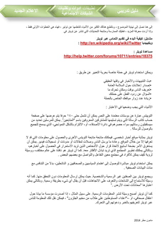 ‫مطر‬ ‫مامون‬2014
‫تدريبي‬ ‫دليل‬‫تطبيقات‬‫وتقنيات‬ ‫ادوات‬
‫االجتماعية‬ ‫الشبكات‬‫الجديد‬ ‫االعالم‬
‫وب‬ ، ‫الموضوع‬ ‫نهاية‬ ‫إلى‬ ‫نصل‬ ‫هنا‬ ‫إلى‬‫من‬ ‫الكثير‬ ‫هنالك‬ ‫الطبع‬‫ل‬ ‫األشياء‬‫ت‬‫عن‬ ‫تعلمها‬‫توتير‬، ‫فقط‬ ‫األولى‬ ‫الخطوات‬ ‫هي‬ ‫فهذه‬ ،
، ‫المزيد‬ ‫معرفة‬ ‫أردت‬ ‫وإذا‬‫في‬ ‫تويتر‬ ‫عن‬ ‫تنشر‬ ‫التي‬ ‫التحديثات‬ ‫ومتابعة‬ ‫الممارسة‬ ‫فعليك‬
‫تويتر‬ ‫عبر‬ ‫التماس‬ ‫تقديم‬ ‫في‬ ‫البدء‬ ‫كيفية‬ :‫مشابل‬
‫ويكيبيديا‬http://en.wikipedia.org/wiki/Twitter:
‫تويتر‬ ‫مساعدة‬:
http://help.twitter.com/forums/10711/entries/18375
‫طريق‬ ‫عن‬ ‫التعبير‬ ‫بحرية‬ ‫خاصة‬ ‫حملة‬ ‫في‬ ‫تويتر‬ ‫استخدام‬ ‫ويمكن‬:
•‫واألخبار‬ ‫التنبيهات‬ ‫بث‬‫الحقيقي‬ ‫وقتها‬ ‫في‬
•‫العامة‬ ‫السالمة‬ ‫حول‬ ‫إعالنات‬ ‫إصدار‬
•‫ما‬ ‫تحرك‬ ‫ومكان‬ ‫بوقت‬ ‫الناس‬ ‫تعريف‬
•‫حملتك‬ ‫على‬ ‫الفعل‬ ‫ردود‬ ‫عن‬ ‫السؤال‬
•‫بالحملة‬ ‫الخاص‬ ‫موقعك‬ ‫زوار‬ ‫عدد‬ ‫زيادة‬
‫االعتبار‬ ‫في‬ ‫وضعها‬ ‫يج‬ ‫التي‬ ‫األشياء‬:
‫ح‬ ‫تشمل‬ ‫أن‬ ‫يمكن‬ ‫النص‬ ‫على‬ ‫معتمدة‬ ‫بوستات‬ ‫عن‬ ‫عبارة‬ ‫التوييتس‬‫تى‬١٤٠‫صفحة‬ ‫على‬ ‫عرضها‬ ‫يتم‬ ‫حرفا‬
‫"المتابعين‬ ‫باسم‬ ‫المعروفين‬ ‫للمشتركين‬ ‫تسليمها‬ ‫ويتم‬ ‫التي‬ ‫الرسالة‬ ‫كات‬ ‫حسا‬.”‫من‬ ‫تحديد‬ ‫للمرسلين‬ ‫يمكن‬
‫للجميع‬ ‫يسمح‬ ‫الذي‬ ،‫النموذجي‬ ‫بالشكل‬ ‫االلتزام‬ ،‫أو‬ ،‫األصدقاء‬ ‫دائرة‬ ‫في‬ ‫حصرهم‬ ‫سواء‬ ‫رسائلهم‬ ‫سيستقبلون‬
‫للرسالة‬ ‫بالوصول‬.
‫م‬ ‫بمثابة‬ ‫تويتر‬‫ال‬ ‫قد‬ ‫التي‬ ‫معلومات‬ ‫على‬ ‫والحصول‬ ‫األخرى‬ ‫التويتس‬ ‫متابعة‬ ‫متابعة‬ ‫فيمكنك‬ .‫شخصي‬ ‫أخبار‬ ‫وقع‬
‫أن‬ ‫يمكن‬ .‫فيديو‬ ‫تسجيالت‬ ‫أو‬ ‫مدونات‬ ‫أو‬ ‫لمقاالت‬ ‫وصالت‬ ‫الناس‬ ‫يرسل‬ ‫ما‬ ‫وعادة‬ .‫الموقع‬ ‫خالل‬ ‫من‬ ‫إال‬ ‫تعرفها‬
‫الح‬ ‫في‬ ‫االستمرار‬ ‫تريد‬ ‫الذين‬ ‫األشخاص‬ ‫حول‬ ‫قرار‬ ‫التخاذ‬ ‫أسابيع‬ ‫بضعة‬ ‫األمر‬ ‫يستغرق‬،‫أخبارهم‬ ‫على‬ ‫صول‬
‫ووسيلة‬ ،‫مختلف‬ ‫عالم‬ ‫على‬ ‫نافذة‬ ‫هو‬ ‫تويتر‬ ‫أن‬ ‫كما‬ .‫معه‬ ‫األفكار‬ ‫تبادل‬ ‫تريد‬ ‫الذي‬ ‫المجتمع‬ ‫تطوير‬ ‫يمكنك‬ ‫وبالتالي‬
‫البعض‬ ‫بعضهم‬ ‫مع‬ ‫والتواصل‬ ‫التفاعل‬ ‫معين‬ ‫مجتمع‬ ‫في‬ ‫لألفراد‬ ‫يمكن‬ ‫كيف‬ ‫لرؤية‬.
‫والصحافيين‬ ‫السياسيين‬ ‫اهتمام‬ ‫إلى‬ ‫للوصول‬ ‫مباشرة‬ ‫تويتر‬ ‫استخدام‬ ‫يمكن‬‫مع‬ ‫التنافس‬ ‫من‬ ‫بدال‬ ،‫الناشطين‬ ‫و‬
‫الصحفية‬ ‫البيانات‬ ‫مئات‬.
‫أنه‬ ‫كما‬ .‫منها‬ ‫التحقق‬ ‫دون‬ ‫المعلومات‬ ‫إرسال‬ ‫يمكن‬ ‫حيث‬ .‫والشخصية‬ ‫الرسمية‬ ‫غير‬ ‫الصفتين‬ ‫بين‬ ‫تويتر‬ ‫ويجمع‬
‫يمكن‬ ‫وبالتالي‬ .‫رسمية‬ ‫بطريقة‬ ‫شيء‬ ‫أي‬ ‫يقال‬ ‫أن‬ ‫قبل‬ ،‫االتجاهات‬ ‫على‬ ‫والتعرف‬ ‫الشائعات‬ ‫إلى‬ ‫لالستماع‬ ‫وسيلة‬
‫اعتبا‬‫األرض‬ ‫تحت‬ ‫"محادثات‬ ‫رها‬”.
‫حول‬ ‫بيانا‬ ‫ما‬ ‫مؤسسة‬ ‫أصدرت‬ ‫إذا‬ ، ‫المثال‬ ‫سبيل‬ ‫على‬ .‫الرسمية‬ ‫المعلومات‬ ‫لنشر‬ ‫وسيلة‬ ‫أصبح‬ ‫تويتر‬ ‫أن‬ ‫كما‬
‫صحافي‬ ‫اعتقال‬-‫او‬–"‫الجلزون‬ ‫مخيم‬ ‫من‬ ‫طال‬ ‫على‬ ‫المستوطنين‬ ‫"اعتداء‬‫للناس‬ ‫المعلومة‬ ‫تلك‬ ‫نقل‬ ‫فيمكن‬ ،
‫ال‬ ‫إلى‬ ‫ودعوتهم‬ ‫بالخبر‬ ‫لتعريفهم‬ ‫تويتر‬ ‫عبر‬.‫تحرك‬
 