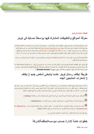 ‫مطر‬ ‫مامون‬2014
‫تدريبي‬ ‫دليل‬‫تطبيقات‬‫وتقنيات‬ ‫ادوات‬
‫االجتماعية‬ ‫الشبكات‬‫الجديد‬ ‫االعالم‬
‫تويتر‬ ‫على‬ ‫عملية‬ ‫تطبيقات‬
‫تويتر‬ ‫في‬ ‫حسابك‬ ‫بواسطة‬ ‫فيها‬ ‫المشترك‬ ‫والتطبيقات‬ ‫المواقع‬ ‫معرفة‬
‫لت‬ ‫بذلك‬ ‫موافقته‬ ‫بعد‬ ‫المستخدم‬ ‫حسا‬ ‫تستخدم‬ ‫بأن‬ ‫لها‬ ‫تسمح‬ ، ‫تويتر‬ ‫نظام‬ ‫مع‬ ‫تعمل‬ ‫تطبيقات‬ ‫بتطوير‬ ‫تقوم‬ ‫التي‬ ‫االخرى‬ ‫للمواقع‬ ‫يسمح‬ ‫تويتر‬‫أدية‬
‫مهام‬‫موقع‬ ‫المثال‬ ‫سبيل‬ ‫على‬ ،‫المستخدم‬ ‫تخدم‬ ‫معينة‬http://www.tweetdeck.com‫المكت‬ ‫سطح‬ ‫على‬ ‫من‬ ‫تويتر‬ ‫لمتابعة‬ ‫تطبيقا‬ ‫يقدم‬
‫حسابه‬ ‫بيانات‬ ‫بإدخال‬ ‫المستخدم‬ ‫يقوم‬ ‫ان‬ ‫يج‬ ‫التطبيق‬ ‫هذا‬ ‫استخدام‬ ‫بدء‬ ‫وعند‬ ، ‫الوقت‬ ‫نفس‬ ‫في‬ ‫حسا‬ ‫من‬ ‫اكثر‬ ‫وربط‬‫التطبيق‬ ‫في‬ ‫تويتر‬ ‫في‬
.‫ذلك‬ ‫أراد‬ ‫إذا‬ ‫اخرى‬ ‫امور‬ ‫في‬ ‫يستخدمه‬ ‫ان‬ ‫ويمكنه‬ ‫بحسابك‬ ‫متصال‬ ‫المطور‬ ‫والموقع‬ ‫التطبيق‬ ‫سيكون‬ ‫وبالتالي‬ ‫األصلي‬ ‫بحسابه‬ ‫ربطه‬ ‫يتم‬ ‫لكي‬
‫تثق‬ ‫الذي‬ ‫على‬ ‫إال‬ ‫توافق‬ ‫وال‬ ‫تويتر‬ ‫في‬ ‫بحسابك‬ ‫تتصل‬ ‫التي‬ ‫التطبيقات‬ ‫في‬ ‫االشترك‬ ‫عند‬ ‫حذرا‬ ‫تكون‬ ‫أن‬ ‫هي‬ ‫األولى‬ ‫النصيحة‬ ‫لذلك‬‫لديه‬ ‫ومن‬ ‫به‬
.‫التقني‬ ‫الوسط‬ ‫في‬ ‫طيبه‬ ‫سمعه‬
‫باتباع‬ ‫قم‬ ، ‫أردت‬ ‫واحدة‬ ‫أي‬ ‫الغاء‬ ‫وبالتالي‬ ‫تويتر‬ ‫في‬ ‫فيها‬ ‫المشترك‬ ‫التطبيقات‬ ‫على‬ ‫تتعرف‬ ‫لكي‬‫الرابط‬ ‫هذا‬‫أوال‬ ‫فتأتكد‬ ‫الصفحة‬ ‫لك‬ ‫تفتح‬ ‫لم‬ ‫إذا‬ ،
‫في‬ ‫الدخول‬ ‫مسجال‬ ‫أنك‬‫أن‬ ‫يمكن‬ ، ‫فيها‬ ‫المشترك‬ ‫والتطبيقات‬ ‫بالمواقع‬ ‫قائمة‬ ‫ستجد‬ ‫الصفحة‬ ‫إلى‬ ‫الدخول‬ ‫بعد‬ ، ‫للصفحة‬ ‫الذها‬ ‫قبل‬ ‫تويتر‬ ‫موقع‬
‫النقر‬ ‫بواسطة‬ ‫تطبيق‬ ‫او‬ ‫موقع‬ ‫بأي‬ ‫حسابك‬ ‫ارتباط‬ ‫تلغي‬( ‫ايقونة‬ ‫على‬Revoke Access.)
‫إيقاف‬ ( ‫جديد‬ ‫شخص‬ ‫يتابعني‬ ‫عندما‬ ‫تويتر‬ ‫رسائل‬ ‫إيقاف‬ ‫طريقة‬
‫المتابع‬ ‫إشعارات‬‫الجدد‬ ‫ين‬ )
( ‫االجتماعية‬ ‫الشبكات‬ ‫لموقع‬ ‫فعلي‬ ‫مستخدم‬ ‫كنت‬ ‫إذا‬‫تويتر‬‫يقوم‬ ‫عندما‬ ‫تويتر‬ ‫من‬ ‫جديدة‬ ‫رسالة‬ ‫إليه‬ ‫سيصل‬ ‫االلكتروني‬ ‫بريدك‬ ‫أن‬ ‫فستالحظ‬ )
‫من‬ ‫الكثير‬ ‫وستجد‬ ، ‫بمتابعتك‬ ‫أحدهم‬‫تويتر‬ ‫في‬ ‫لحاسبك‬ ‫المتابعات‬ ‫عدد‬ ‫وكانت‬ ‫مشهور‬ ‫شخص‬ ‫كنت‬ ‫إذا‬ ‫بك‬ ‫الخاص‬ ‫الوارد‬ ‫صندوق‬ ‫تمأل‬ ‫الرسائل‬
/‫التالية‬ ‫الخطوات‬ ‫فاتبع‬ ‫جدد‬ ‫متابعين‬ ‫تكس‬ ‫عندما‬ ‫ارسالها‬ ‫يتم‬ ‫التي‬ ‫اإلشعارات‬ ‫رسائل‬ ‫تدفق‬ ‫إيقاف‬ ‫ترد‬ ‫كنت‬ ‫إذا‬ ، ‫يوم‬ ‫كل‬ ‫كثيرة‬
‫في‬ ‫الموجود‬ ‫الرئيسية‬ ‫الصفحة‬ ‫في‬ ‫اسمك‬ ‫على‬ ‫بالنقر‬ ‫قم‬( ‫القائمة‬ ‫من‬ ‫واختر‬ ‫الصفحة‬ ‫أعلى‬ ‫اليمنى‬ ‫الزاوية‬settings.)
( ‫اإلشعارات‬ ‫برسائل‬ ‫الخاص‬ ‫التبوي‬ ‫اختر‬ ، ‫الشخصي‬ ‫حسابك‬ ‫اعدادات‬ ‫صفحة‬ ‫من‬Notifications.)
( :‫اسمه‬ ‫الجديدة‬ ‫المتابعة‬ ‫برسائل‬ ‫الخاص‬ ‫الخيار‬ ،، ‫الخيارات‬ ‫تلك‬ ‫أمام‬ ‫التصوي‬ ‫وعالمات‬ ‫خيارات‬ ‫عدة‬ ‫ستجد‬I'm followed by
someone new( ‫الحفظ‬ ‫أيقونة‬ ‫على‬ ‫انقر‬ ‫ثم‬ ‫عليه‬ ‫من‬ ‫التصوي‬ ‫عالمة‬ ‫بإلغاء‬ ‫قم‬ ، )Save.)
‫في‬ ‫الجدد‬ ‫المتابعين‬ ‫أشعارات‬ ‫رسائل‬ ‫ايقاف‬ ‫طريقة‬ ‫شرحنا‬ ‫قد‬ ‫نكون‬ ‫وبهذا‬‫تويتر‬
‫خطو‬‫هامة‬ ‫ات‬‫حساب‬ ‫إلدارة‬‫مؤسسه/منظمة/شركة‬
 